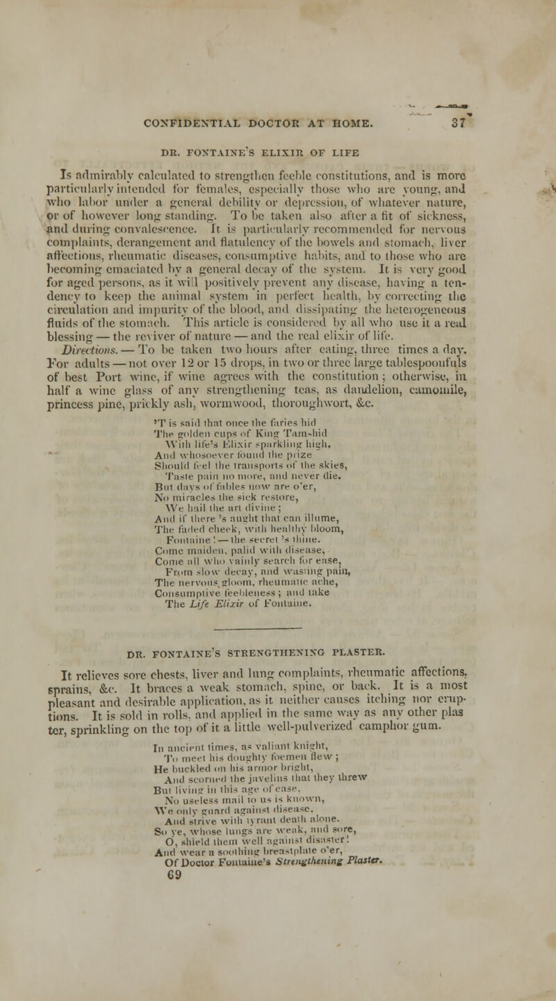 dr. Fontaine's elixir of life Is admirably calculated to strengthen feeble constitutions, and is mora particularly intended for females, especially those who are young, and who labor under a general debility or depression, of whatever nature, or of however long standing. To he taken also after a tit of sickness, and during convalescence. It is particularly recommended for nervous complaints, derangement and flatulency of the bowels and stomach, liver affections, rheumatic diseases, consumptive habits, and to those who arc becoming: emaciated by a general decay of the system. It is very good for aged persons, as it will positively prevent any disease, having a ten- dency to keep the animal system in perfect health, by correcting the circulation and impurity of the blood, anil dissipating the heterogeneous fluids of the stomach. This article is considered by all who use it a real blessing — the reviver of nature — and the real elixir of life. Directions. — To be taken two hours after eating, three times a day. For adults —not over 12 or 15 drops, in two or three large tablespoonfuls of best Port wine, if wine agrees with the constitution; otherwise, in half a wine glass of any strengthening teas, as dandelion, camomile, princess pine, prickly ash, wormwood, thoroughwort, &e. 'T is said that once the farics hid The golden cups of King Tain-hid Willi life's Elixir sparkling high. And whosoever idund the piize Should feel the transports of the skies, Taste pain no more, and never die. But (lays ol tables now are o'er, No miracles the sick restore, We hail the art divine ; And if there 's auirht tluit can illume, The faded cheek, with healthy bloom, Fontaine! — the secret 's ihine. Come maiden, palid with disease, Come all who vainly search for ease, From slow decay, and wasting pain, The nervous gloom, rheumatic ache, Consumptive feebleness! and take The Life Elixir of Fontaine. DR. FONTAINE'S STRENGTHENING PLASTER. It relieves sore chests, liver and lung complaints, rheumatic affections. sprains, &c. It braces a weak stomach, spine, or back. It is a most pleasant and desirable application, as it neither causes itching nor erup- tions. It is sold in rolls, and applied in the same way as any other plas tcr, sprinkling on the top of it a little well-pulverized camphor gum. In ancient limes, as valiant knight, To meet his doughty foemen flew ; He buckled on his armor bright, And scorned the javelins that they threw Bui livinar in this age of case. No useless mail 10 us is known, We only <runrd against disease. And strive Willi lyranl deadi alone. So ye, wlmse lungs are weak, and sore, O, shield Ihcin well against disaster! And wear a soothing breastplate o'er, Of Doctor Fontaine's Strengthening Plaster. 69