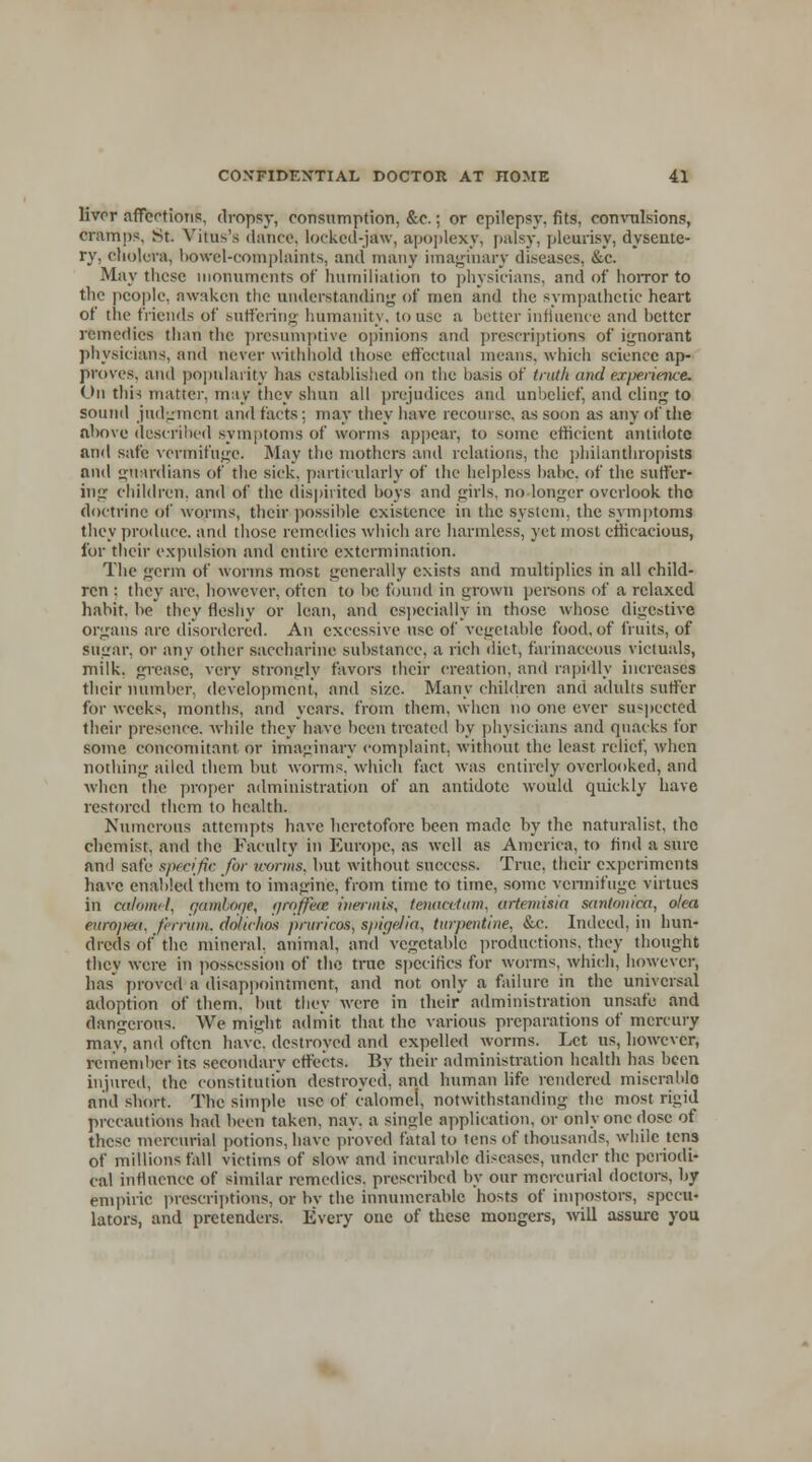 livrr affections, dropsy, consumption, &c.; or epilepsy, fits, convulsions, cramps, St. Virus's dance, locked-jaw, apoplexy, palsy, pleurisy, dysente- ry, cholera, bowel-complaints, and many imaginary diseases. &c. May these monuments of* humiliation to physicians, and of horror to the people, awaken the understanding of men and the sympathetic heart of the friends of suffering humanity, to use a better influence and better remedies than the presumptive opinions and prescriptions of ignorant physicians, and never withhold those effectual means, which science ap- proves, and popularity has established on the basis of truth and experience,. On this matter, may they shun all prejudices and unbelief, and cling to sound judgment and facts: may they have recourse, as soon as any of the above described symptoms of worms appear, to some efficient antidote and safe vermifuge. May the mothers and relations, the philanthropists and guardians of the sick, particularly of the helpless babe, of the suffer- ing children, and of the dispirited boys and girls, no longer overlook tho doctrine of worms, their possible existence in the system, the symptoms they produce, and those remedies which arc harmless, yet most efficacious, for their expulsion and entire extermination. The germ of worms most generally exists and multiplies in all child- ren : they arc, however, often to be found in grown persons of a relaxed habit, be they fleshy or lean, and especially in those whose digestive organs are disordered. An excessive use of vegetable food, of fruits, of sugar, or any other saccharine substance, a rich diet, farinaceous victuals, milk, grease, very strongly favors their creation, and rapidly increases their number, development, and size. Many children and adults sutler for weeks, months, and years, from them, when no one ever suspected their presence, while they have been treated by physicians and quacks for some concomitant or imaginary complaint, without the least relief, when nothing ailed them but worms, which fact was entirely overlooked, and when the proper administration of an antidote would quickly have restored them to health. Numerous attempts have heretofore been made by the naturalist, the chemist, and the Faculty in Europe, as well as America, to find a sure and safe specific for worms, but without success. True, their experiments have enabled them to imagine, from time to time, some vermifuge virtues in calomel, gamboge, grqfjfea inermis, tenacetum, artemisia santonica, oka europeti. thrum, dolichos prnriros, spigelia, turpentine, &c. Indeed, in hun- dreds of the mineral, animal, and' vegetable productions, they thought they were in possession of the true specifics for worms, which, however, has proved a disappointment, and not only a failure in the universal adoption of them, but they were in their administration unsafe and dangerous. We might admit that the various preparations of mercury mav, and often have, destroyed and expelled worms. Let us, however, remember its secondary effects. By their administration health has been injured, the constitution destroyed, and human life rendered miserable and short. The simple use of calomei, notwithstanding the most rigid precautions had been taken, nay. a single application, or only one dose of these mercurial potions, have proved fatal to tens of thousands, while tens of millions fall victims of slow and incurable diseases, under the periodi- cal influence of similar remedies, prescribed by our mercurial doctors, by empiric prescriptions, or by the innumerable hosts of impostors, specu- lators, and pretenders. Every one of these mongers, will assure you