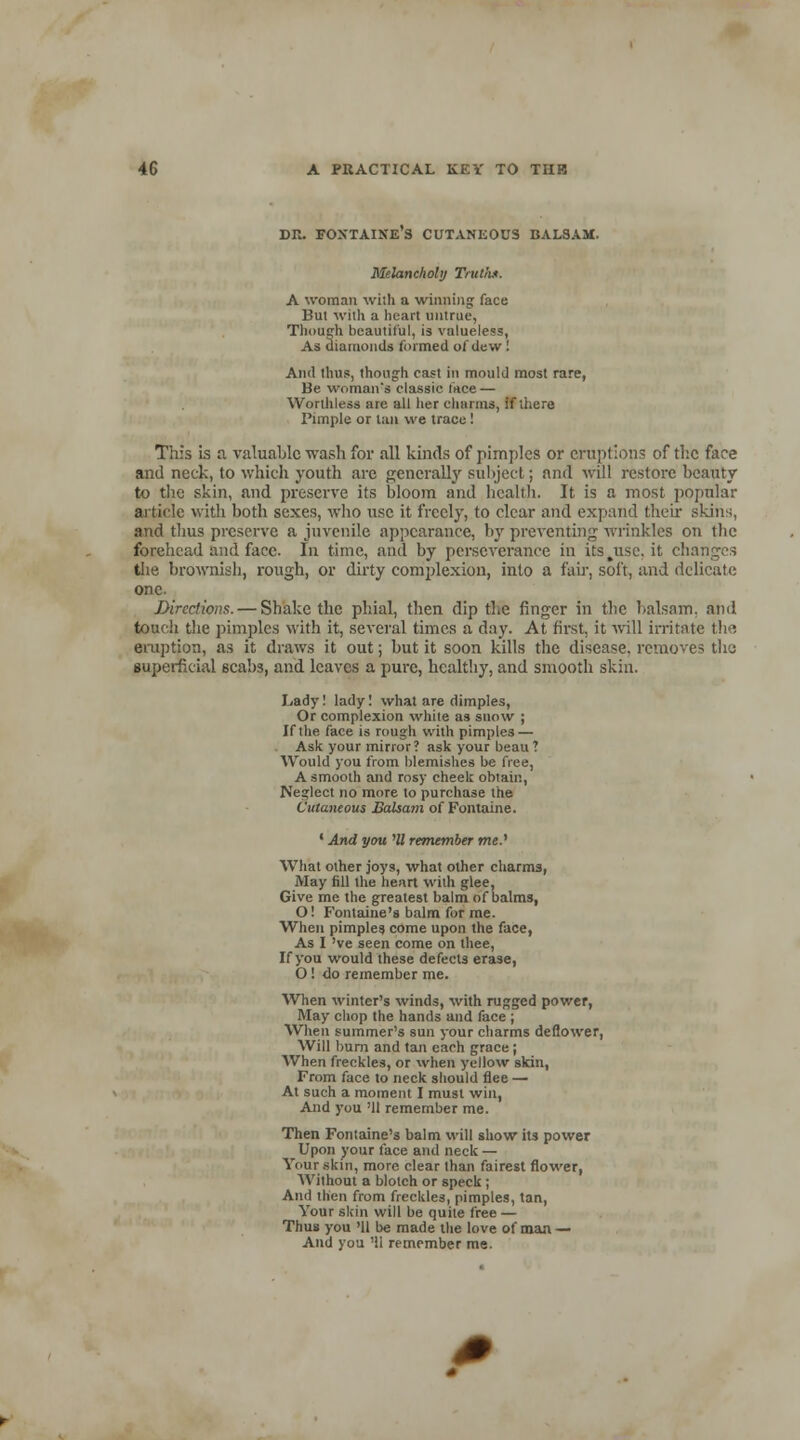 DR. FONTAINE S CUTANEOUS BALSAM. Melancholy Truth*. A woman with a winning face Bui with a heart untrue, Though beautiful, is valueless, As diamonds formed of dew ! And thus, though cast in mould most rare, Be woman's classic face — Worthless are all her charms, if there Pimple or tan we trace! This is a valuable wash for .all kinds of pimples or eruptions of the face and neck, to which youth arc generally subject; and will restore beauty to the skin, and preserve its bloom and health. It is a most popular article with both sexes, who use it freely, to clear and expand their skins, and thus preserve a juvenile appearance, by preventing wrinkles on the forehead and face. In time, and by perseverance in itsjise.it changes the brownish, rough, or dirty complexion, into a fair, soft, and delicate one. Directions. — Shake the phial, then dip the finger in the balsam, and touch the pimples with it, several times a day. At first, it will irritate the eruption, as it draws it out; but it soon kills the disease, removes the superficial 6cabs, and leaves a pure, healthy, and smooth skin. Lady! lady! what are dimples, Or complexion white as snow ; If the face is rough with pimples — Ask your mirror? ask your beau ? Would you from blemishes be free, A smooth and rosy cheek obtain, Neglect no more to purchase the Cutaneous Balsam of Fontaine. ' And you HI remember me..1 What other joys, what other charms, May fill the heart with glee, Give me the greatest balm of balms, O! Fontaine's balm for me. When pimples come upon the face, As I 've seen come on thee, If you would these defects erase, O ! do remember me. When winter's winds, with rugged power, May chop the hands and face ; When summer's sun your charms deflower, Will burn and tan each grace; When freckles, or when yellow skin, From face to neck should flee — At such a moment I must win, And you 'U remember me. Then Fontaine's balm will show its power Upon your face and neck — Your skin, more clear than fairest flower, Without a blotch or speck; And then from freckles, pimples, tan, Your skin will be quite free — Thus you '11 be made the love of man — And you '11 remember me.
