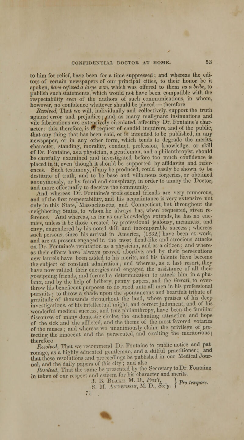 to him for relief, have been for a time suppressed; and whereas the edi- tors of certain newspapers of our principal cities, to their honor be it spoken, have refused a large svm, which was offered to them as a bribe, to publish such statements, which would not have been compatible with the respectability even of the authors of such communications, in whom, however, no confidence whatever should be placed — therefore Resolved, That wc will, individually and collectively, support the truth against error and prejudice; yind, as many malignant insinuations and vile fabrications are extensively circulated, affecting Dr. Fontaine's char- acter: this, therefore, is m request of candid inquirers, and of the public, that any thing that has been said, or is intended to be published, in any newspaper, or in any other form, which tends to degrade the merits, character, standing, morality, conduct, profession, knowledge, or skill of Dr. Fontaine, as a physician, a gentleman, and a philanthropist, should be carefully examined and investigated before too much confidence is placed in it, even though it should be supported by affidavits and refer- ences. Such testimony, if any be produced, could easily be shown to be destitute of truth, and to be base and villainous forgeries, or obtained anonymously, or by fraud and conspiracy, in order to annoy the Doctor, and more effectually to deceive the community. And whereas Dr. Fontaine's professional friends arc very numerous, and of the first respectability, and his acquaintance is very extensive not only in this State, Massachusetts, and Connecticut, but throughout the neighboring States, to whom he always has, when requested, given re- ference. And whereas, as far as our knowledge extends, he has no ene- mies, unless it be those created by professional jealousy, meanness, and envy, engendered by his noted skill and incomparable success ; whereas such persons, since his arrival in America, (1832.) have been at work, and are at present engaged in the most fiend-like and atrocious attacks on Dr. Fontaine's reputation as a physician, and as a citizen; and where- as their efforts have always proved abortive, and by their persecutions new laurels have been added to his merits, and his talents have become the subject of constant admiration; and whereas, as a last resort, they have now rallied their energies and engaged the assistance of all their gossipping friends, and formed a determination to attack him in a pha- lanx, and by the help of bribery, penny papers, and the literati, to over- throw his beneficent purposes to do good unto all men in his professional pursuits ; to throw a shade upon the spontaneous and heartfelt tribute of gratitude of thousands throughout the land, whose praises of his deep investigations, of his intellectual might, and correct judgment, and of his wonderful medical success, and true philanthropy, have been the familiar discourse of many domestic circles, the enchanting attraction and hope of the sick and the afflicted, and the theme of the most favored votaries of the muses ; and whereas wc unanimously claim the privilege of pro- tecting the innocent and the persecuted, and exalting the meritorious; therefore . Resolved, That wc recommend Dr. Fontaine to public notice and pat rona^e, as a highly educated gentleman, and a skilful practitioner; and that these resolutions and proceedings be published in our Medical Jour- nal, and the daily papers of this city ; and also Resolved, That the same be presented by the Secretary to Dr. iontame in token of our respect and esteem for his character and merits. J. R I? L UCS, M. D Pres't ) ^ ^ S. M. As pi-r.soN-, M. D., hecy. ) r 71