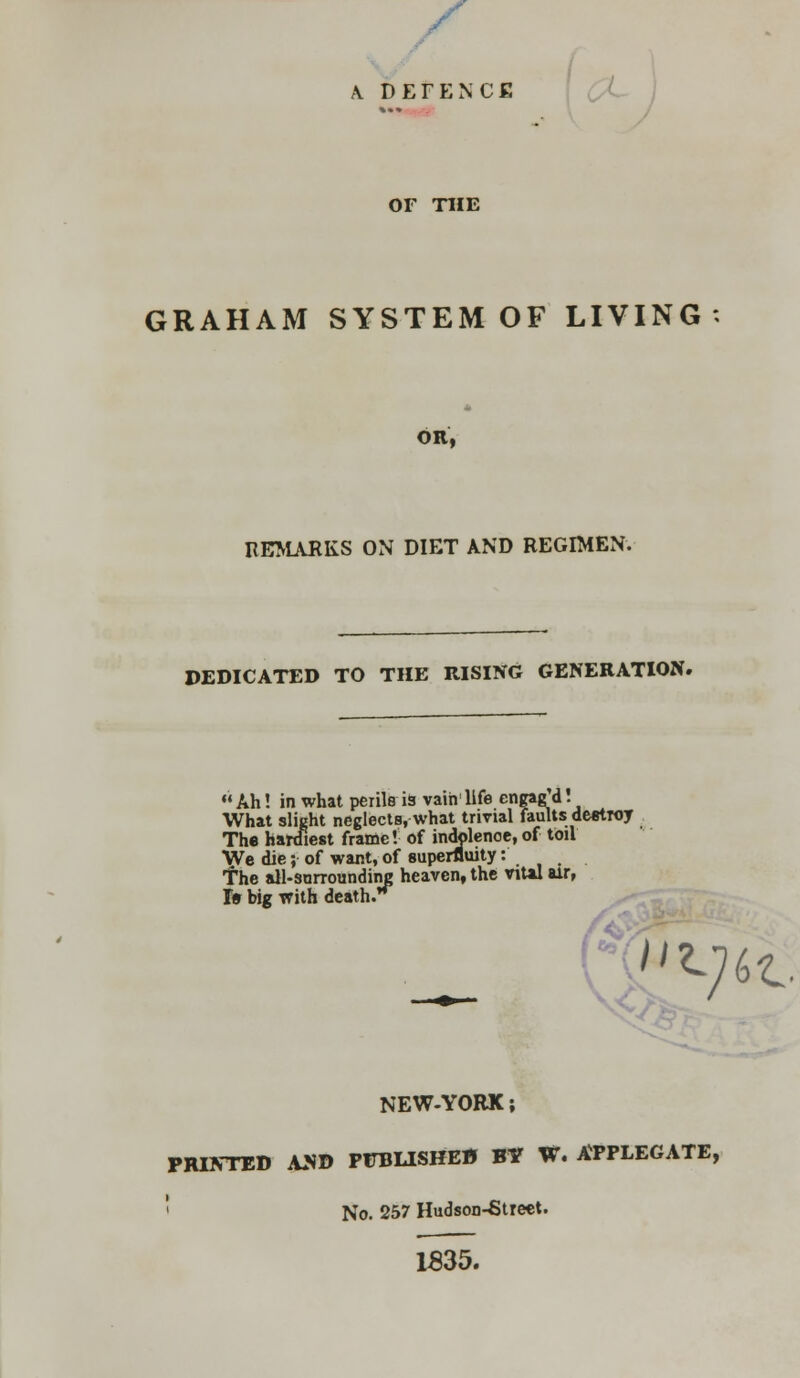 A. DEFENCE OF T1IE GRAHAM SYSTEM OF LIVING OR, REMARKS ON DIET AND REGIMEN. DEDICATED TO THE RISING GENERATION. Ah! in what perils i9 vain life cngagd. What slight neglects, what trivial faults destroy The hardiest frame! of indolenoe.of toil We die; of want, of superfluity: The all-surrounding heaven, the viUl air, I» big with death.**^ NEW-YORK; PRINTED AND PUBLISHED BY W. APPLEGATE, No. 257 Hudson-Street. 1535.