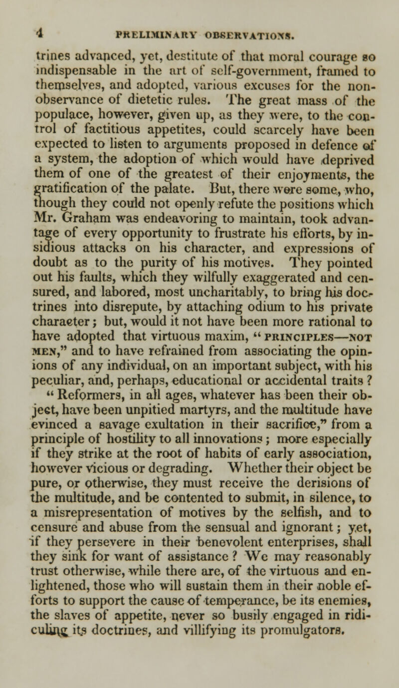 trines advanced, yet, destitute of that moral courage bo indispensable in the art of self-government, framed to themselves, and adopted, various excuses for the non- observance of dietetic rules. The great mass of the populace, however, given up, as they were, to the con- trol of factitious appetites, could scarcely have been expected to listen to arguments proposed in defence of a system, the adoption of which would have deprived them of one of the greatest of their enjoyments, the gratification of the palate. But, there were some, who, though they could not openly refute the positions which Mr. Graham was endeavoring to maintain, took advan- tage of every opportunity to frustrate his efforts, by in- sidious attacks on his character, and expressions of doubt as to the purity of his motives. They pointed out his faults, which they wilfully exaggerated and cen- sured, and labored, most uncharitably, to bring his doc- trines into disrepute, by attaching odium to his private charaeter j but, would it not have been more rational to have adopted that virtuous maxim,  principles—not men, and to have refrained from associating the opin- ions of any individual, on an important subject, with his peculiar, and, perhaps, educational or accidental traits ?  Reformers, in all ages, whatever has been their ob- ject, have been unpitied martyrs, and the multitude have evinced a savage exultation in their sacrifice, from a principle of hostility to all innovations; more especially if they strike at the root of habits of early association, however vicious or degrading. Whether their object be pure, or otherwise, they must receive the derisions of the multitude, and be contented to submit, in silence, to a misrepresentation of motives by the selfish, and to censure and abuse from the sensual and ignorant; yet, if they persevere in their benevolent enterprises, shall they sink for want of assistance ? We may reasonably trust otherwise, while there are, of the virtuous and en- lightened, those who will sustain them in their noble ef- forts to support the cause of temperance, be its enemies, the slaves of appetite, never so busily engaged in ridi- culing it£ doctrines, and villifying its promulgators.