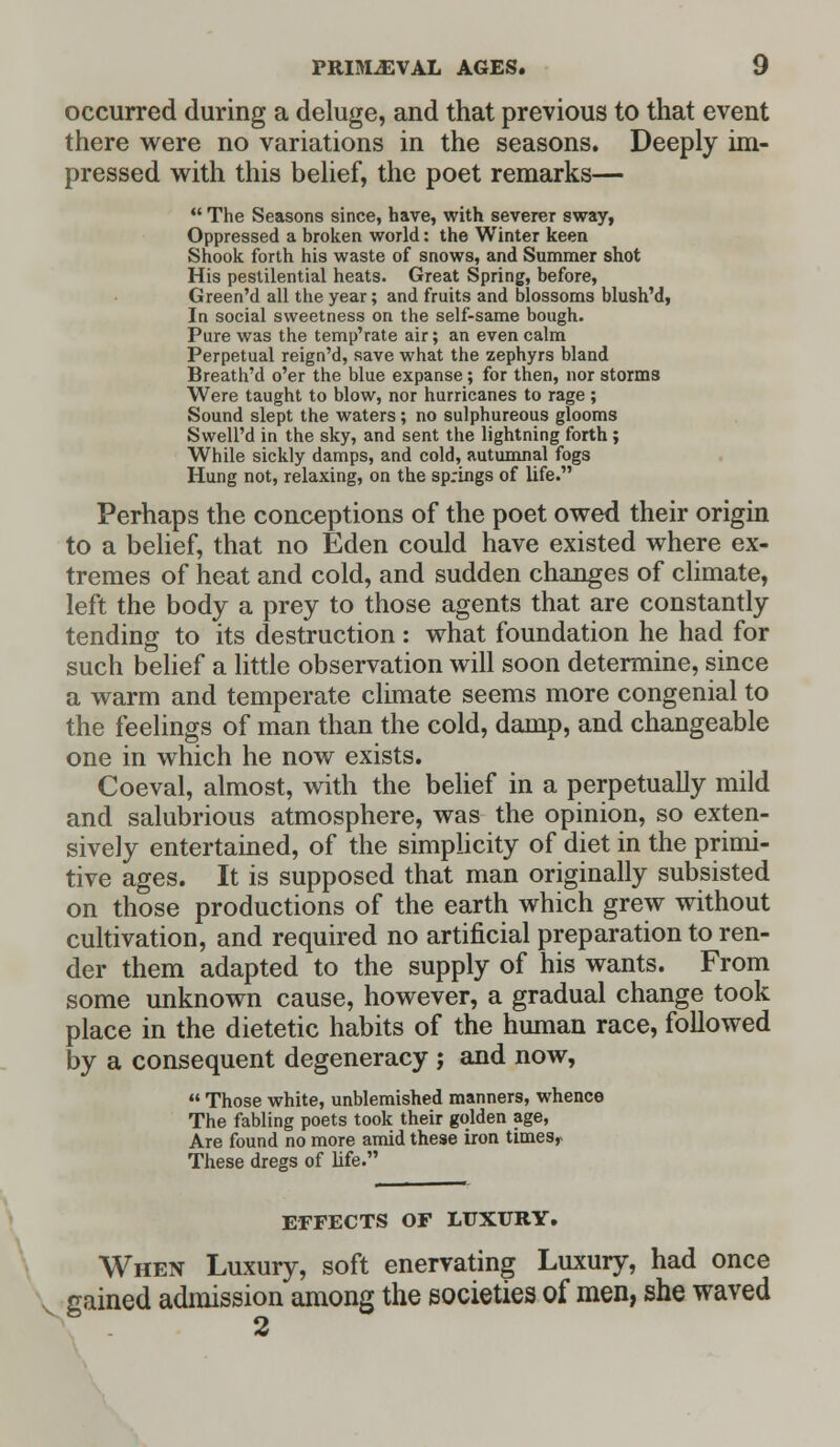 occurred during a deluge, and that previous to that event there were no variations in the seasons. Deeply im- pressed with this belief, the poet remarks—  The Seasons since, have, with severer sway, Oppressed a broken world: the Winter keen Shook forth his waste of snows, and Summer shot His pestilential heats. Great Spring, before, Green'd all the year; and fruits and blossoms blush'd, In social sweetness on the self-same bough. Pure was the temp'rate air; an even calm Perpetual reign'd, save what the zephyrs bland Breath'd o'er the blue expanse; for then, nor storms Were taught to blow, nor hurricanes to rage; Sound slept the waters ; no sulphureous glooms Swell'd in the sky, and sent the lightning forth ; While sickly damps, and cold, autumnal fogs Hung not, relaxing, on the springs of life. Perhaps the conceptions of the poet owed their origin to a belief, that no Eden could have existed where ex- tremes of heat and cold, and sudden changes of climate, left the body a prey to those agents that are constantly tending to its destruction : what foundation he had for such belief a little observation will soon determine, since a warm and temperate climate seems more congenial to the feelings of man than the cold, damp, and changeable one in which he now exists. Coeval, almost, with the belief in a perpetually mild and salubrious atmosphere, was the opinion, so exten- sively entertained, of the simplicity of diet in the primi- tive ages. It is supposed that man originally subsisted on those productions of the earth which grew without cultivation, and required no artificial preparation to ren- der them adapted to the supply of his wants. From some unknown cause, however, a gradual change took place in the dietetic habits of the human race, followed by a consequent degeneracy ; and now,  Those white, unblemished manners, whence The fabling poets took their golden age, Are found no more amid these iron times,* These dregs of life. EFFECTS OF LUXURY. When Luxury, soft enervating Luxury, had once gained admission among the societies of men, she waved