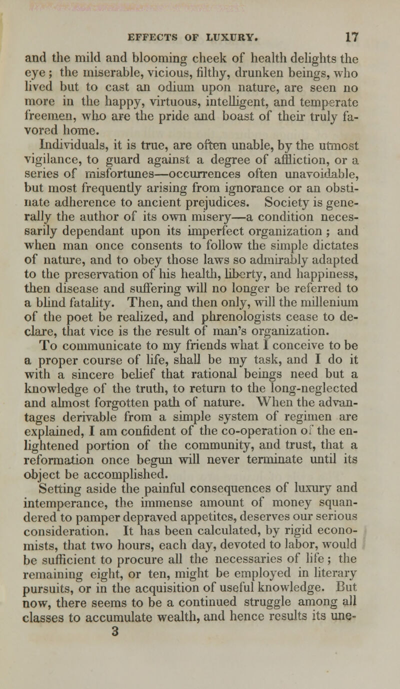 and the mild and blooming cheek of health delights the eye ; the miserable, vicious, filthy, drunken beings, who lived but to cast an odium upon nature, are seen no more in the happy, virtuous, intelligent, and temperate freemen, who are the pride and boast of their truly fa- vored home. Individuals, it is true, are often unable, by the utmost vigilance, to guard against a degree of affliction, or a series of misfortunes—occurrences often unavoidable, but most frequently arising from ignorance or an obsti- nate adherence to ancient prejudices. Society is gene- rally the author of its own misery—a condition neces- sarily dependant upon its imperfect organization ; and when man once consents to follow the simple dictates of nature, and to obey those laws so admirably adapted to the preservation of his health, liberty, and happiness, then disease and suffering will no longer be referred to a blind fatality. Then, and then only, will the millenium of the poet be realized, and phrenologists cease to de- clare, that vice is the result of man's organization. To communicate to my friends what I conceive to be a proper course of life, shall be my task, and I do it with a sincere belief that rational beings need but a knowledge of the truth, to return to the long-neglected and almost forgotten path of nature. When the advan- tages derivable from a simple system of regimen are explained, I am confident of the co-operation of the en- lightened portion of the community, and trust, that a reformation once begun will never terminate until its object be accomplished. Setting aside the painful consequences of luxury and intemperance, the immense amount of money squan- dered to pamper depraved appetites, deserves our serious consideration. It has been calculated, by rigid econo- mists, that two hours, each day, devoted to labor, would be sufficient to procure all the necessaries of life ; the remaining eight, or ten, might be employed in literary pursuits, or in the acquisition of useful knowledge. But now, there seems to be a continued struggle among all classes to accumulate wealth, and hence results its une- 3