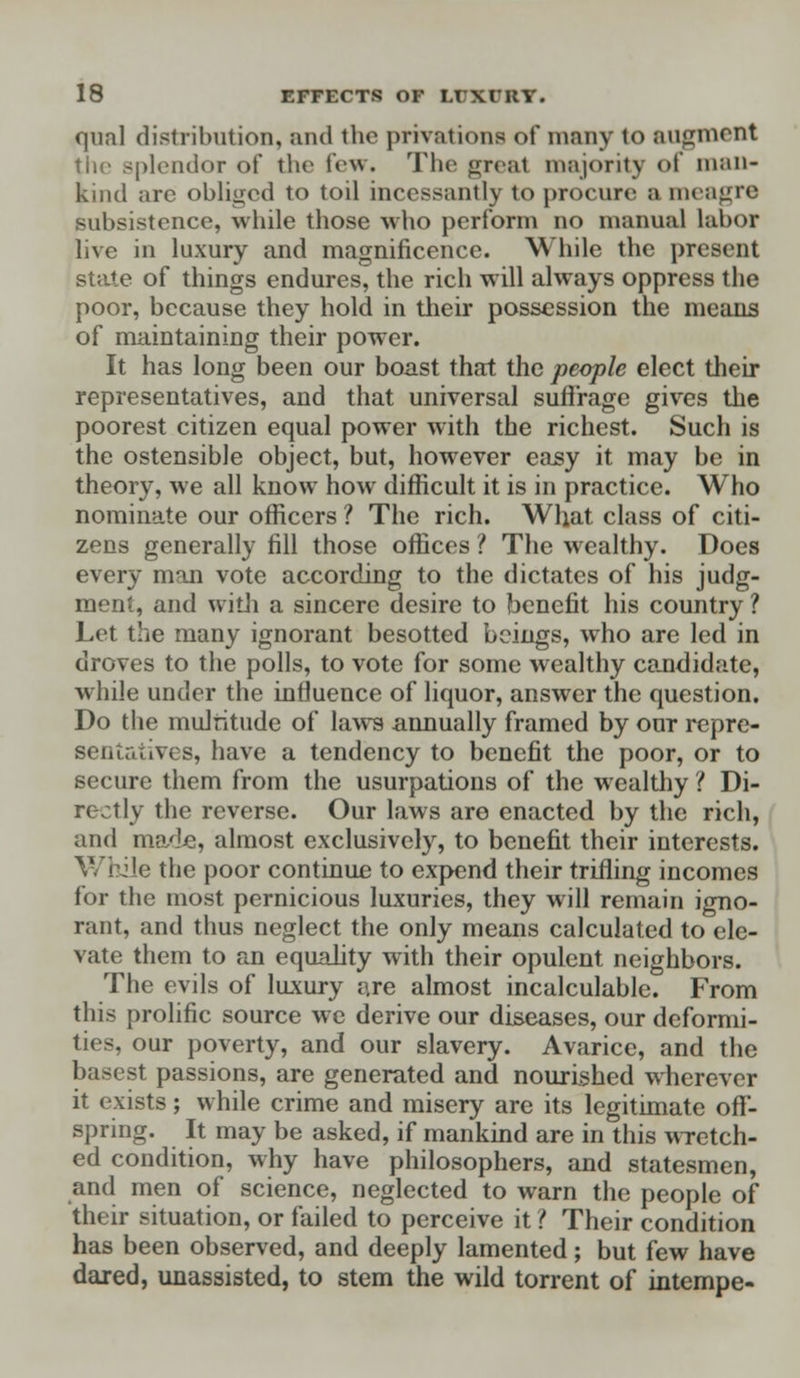 qua! distribution, and the privations of many to augment the splendor of the few. The great majority 01 man- kind arc obliged to toil incessantly to procure a meagre subsistence, while those who perform no manual labor live in luxury and magnificence. While the present state of things endures, the rich will always oppress the poor, because they hold in their possession the means of maintaining their power. It has long been our boast that the people elect their representatives, and that universal suffrage gives the poorest citizen equal power with the richest. Such is the ostensible object, but, however easy it may be in theory, we all know how difficult it is in practice. Who nominate our officers ? The rich. What class of citi- zens generally fill those offices ? The wealthy. Does every man vote according to the dictates of his judg- ment, and with a sincere desire to benefit his country ? Let the many ignorant besotted beings, who are led in droves to the polls, to vote for some wealthy candidate, while under the influence of liquor, answer the question. Do the muJritude of laws annually framed by out repre- sentatives, have a tendency to benefit the poor, or to secure them from the usurpations of the wealthy ? Di- rt tly the reverse. Our laws are enacted by the rich, and made, almost exclusively, to benefit their interests, le the poor continue to expend their trifling incomes for the most pernicious luxuries, they will remain igno- rant, and thus neglect the only means calculated to ele- vate them to an equality with their opulent neighbors. The evils of luxury are almost incalculable. From this prolific source we derive our diseases, our deformi- ties, our poverty, and our slavery. Avarice, and the basest passions, are generated and nourished wherever it exists; while crime and misery are its legitimate off- spring. It may be asked, if mankind are in this wretch- ed condition, why have philosophers, and statesmen, and men of science, neglected to warn the people of their situation, or failed to perceive it ? Their condition has been observed, and deeply lamented; but few have dared, unassisted, to stem the wild torrent of intempe-