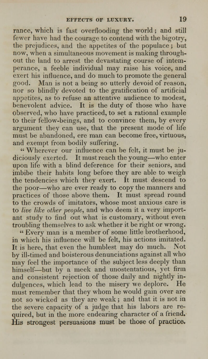 ranee, which is fast overflooding the world; and still fewer have had the courage to contend with the bigotry, the prejudices, and the appetites of the populace; but now, when a simultaneous movement is making through- out the land to arrest the devastating course of intem- perance, a feeble individual may raise his voice, and exert his influence, and do much to promote the general good. Man is not a being so utterly devoid of reason, nor so blindly devoted to the gratification of artificial appetites, as to refuse an attentive audience to modest, benevolent advice. It is the duty of those who have observed, who have practiced, to set a rational example to their fellow-beings, and to convince them, by every argument they can use, that the present mode of life must be abandoned, ere man can become free, virtuous, and exempt from bodily suffering.  Wherever our influence can be felt, it must be ju- diciously exerted. It must reach the young—who enter upon life with a blind deference for their seniors, and imbibe their habits long before they are able to weigh the tendencies which they exert. It must descend to the poor—who are ever ready to copy the manners and practices of those above them. It must spread round to the crowds of imitators, whose most anxious care is to live like other people, and who deem it a very import- ant study to find out what is customary, without even troubling themselves to ask whether it be right or wrong,  Every man is a member of some little brotherhood, in which his influence will be felt, his actions imitated. It is here, that even the humblest may do much. Not by ill-timed and boisterous denunciations against all who may feel the importance of the subject less deeply than himself—but by a meek and unostentatious, yet firm and consistent rejection of those daily and nightly in- dulgences, which lead to the misery we deplore. He must remember that they whom he would gain over are not so wicked as they are weak; and that it is not in the severe capacity of a judge that his labors are re- quired, but in the more endearing character of a friend. His strongest persuasions must be those of practice.