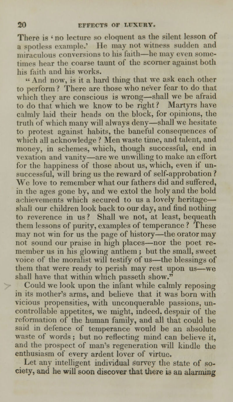 There is *no lecture so eloquent as tlio silent lesson of a BpOtlesS example.1 He may DOt witness sudden and miraculous conversions to his faith—he may even some- times hear the coarse taunt of the scomer against both his faith and his works. M And now, is it a hard thing that wo ask eacli other to perform? There are those who never fear to do that which they are conscious is wrong—shall we be alia id to do that*which we know to be right/ Martyrs have calmly laid their heads on the block, for opinions, the truth of which many will always deny—shall we hesitate to protest against habits, the baneful consequences of which all acknowledge ? Men waste time, and talent, and money, in schemes, which, though successful, end in vexation and vanity—are we unwilling to make an effort for the happiness of those about us, which, even if un- successful, will bring us the reward of self-approbation ? We love to remember what our fathers did and suffered, in the ages gone by, and we extol the holy and the bold achievements which secured to us a lovely heritage— shall our children look back to our day, and find nothing to reverence in us ? Shall we not, at least, bequeath them lessons of purity, examples of temperance ? These may not win for us the page of history—the orator may not sound our praise in high places—nor the poet re- member us in his glowing anthem ; but the small, sweet voice of the moralist will testify of us—the blessings of them that were ready to perish may rest upon us—we shall have that within which passeth show. Could we look upon the infant while calmly reposing in its mother's arms, and believe that it was born with vicious propensities, with unconquerable passions, un- controllable appetites, we might, indeed, despair of the reformation of the human family, and all that could be said in defence of temperance would be an absolute waste of words; but no reflecting mind can believe it, and the prospect of man's regeneration will kindle the enthusiasm of every ardent lover of virtue. Let any intelligent individual Purvey the state of so- ciety, and he will soon discover that there is an alarming