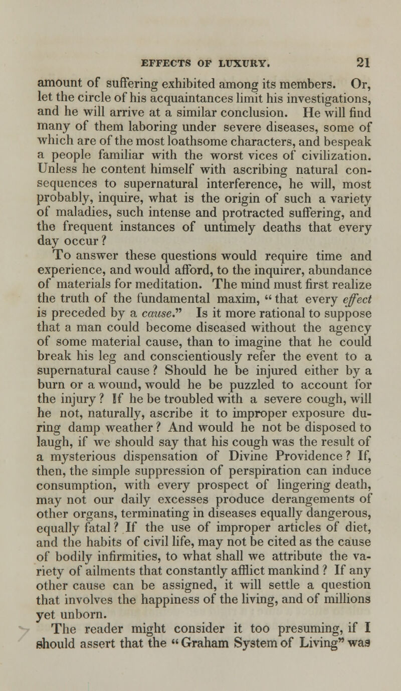 amount of suffering exhibited among its members. Or, let the circle of his acquaintances limit his investigations, and he will arrive at a similar conclusion. He will find many of them laboring under severe diseases, some of which are of the most loathsome characters, and bespeak a people familiar with the worst vices of civilization. Unless he content himself with ascribing natural con- sequences to supernatural interference, he will, most probably, inquire, what is the origin of such a variety of maladies, such intense and protracted suffering, and the frequent instances of untimely deaths that every day occur ? To answer these questions would require time and experience, and would afford, to the inquirer, abundance of materials for meditation. The mind must first realize the truth of the fundamental maxim,  that every effect is preceded by a cause Is it more rational to suppose that a man could become diseased without the agency of some material cause, than to imagine that he could break his leg and conscientiously refer the event to a supernatural cause ? Should he be injured either by a burn or a wound, would he be puzzled to account for the injury ? If he be troubled with a severe cough, will he not, naturally, ascribe it to improper exposure du- ring damp weather ? And would he not be disposed to laugh, if we should say that his cough was the result of a mysterious dispensation of Divine Providence ? If, then, the simple suppression of perspiration can induce consumption, with every prospect of lingering death, may not our daily excesses produce derangements of other organs, terminating in diseases equally dangerous, equally fatal? If the use of improper articles of diet, and the habits of civil life, may not be cited as the cause of bodily infirmities, to what shall we attribute the va- riety of ailments that constantly afflict mankind ? If any other cause can be assigned, it will settle a question that involves the happiness of the living, and of millions yet unborn. The reader might consider it too presuming, if I should assert that the  Graham System of Living was