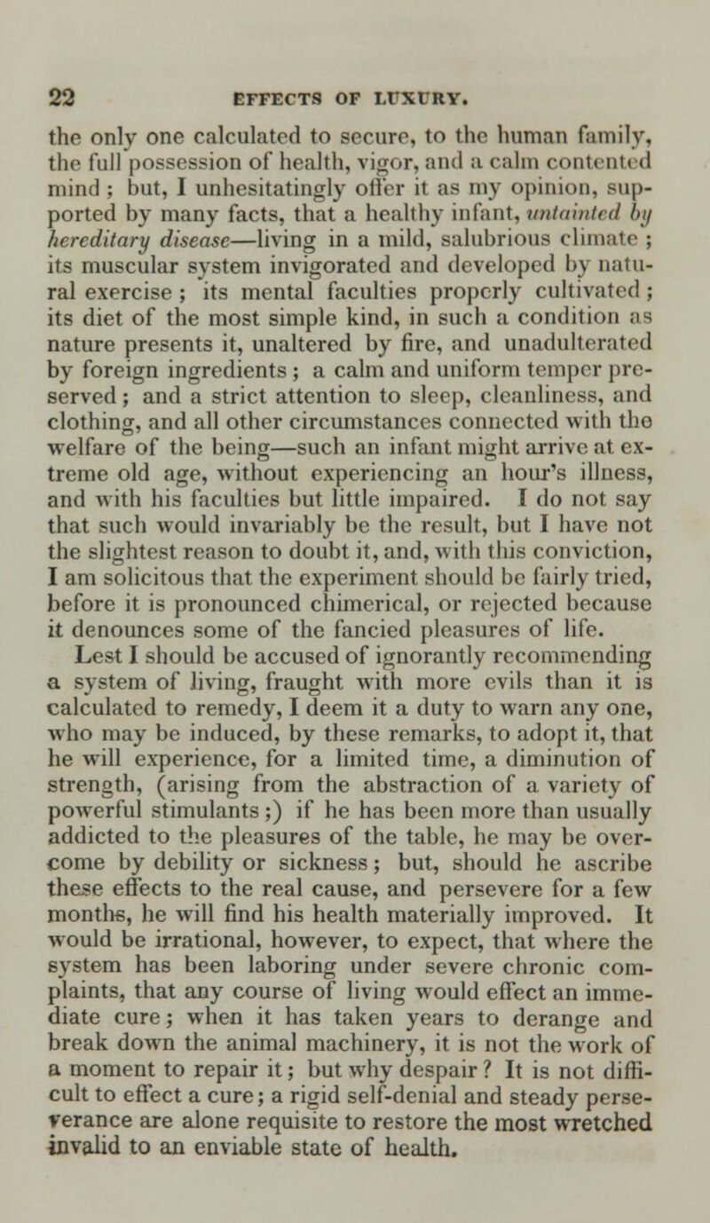 the only one calculated to secure, to the human family, the full possession of health, vigor, and a calm contented mind ; but, I unhesitatingly offer it as my opinion, sup- ported by many facts, that a healthy infant, untainted by hereditary disease—living in a mild, salubrious climate ; its muscular system invigorated and developed b\ natu- ral exercise ; its mental faculties properly cultivated ; its diet of the most simple kind, in such a condition as nature presents it, unaltered by fire, and unadulterated by foreign ingredients ; a calm and uniform temper pre- served ; and a strict attention to sleep, cleanliness, and clothing, and all other circumstances connected with tho welfare of the being—such an infant might arrive at ex- treme old age, without experiencing an hour's illness, and with his faculties but little impaired. I do not say that such would invariably be the result, but I have not the slightest reason to doubt it, and, with this conviction, I am solicitous that the experiment should be fairly tried, before it is pronounced chimerical, or rejected because it denounces some of the fancied pleasures of life. Lest I should be accused of ignorantly recommending a system of living, fraught with more evils than it is calculated to remedy, I deem it a duty to warn any one, who may be induced, by these remarks, to adopt it, that he will experience, for a limited time, a diminution of strength, (arising from the abstraction of a variety of powerful stimulants ;) if he has been more than usually addicted to the pleasures of the table, he may be over- come by debility or sickness; but, should he ascribe these effects to the real cause, and persevere for a few months, he will find his health materially improved. It would be irrational, however, to expect, that where the system has been laboring under severe chronic com- plaints, that any course of living would effect an imme- diate cure; when it has taken years to derange and break down the animal machinery, it is not the work of a moment to repair it; but why despair ? It is not diffi- cult to effect a cure; a rigid self-denial and steady perse- verance are alone requisite to restore the most wretched invalid to an enviable state of health.