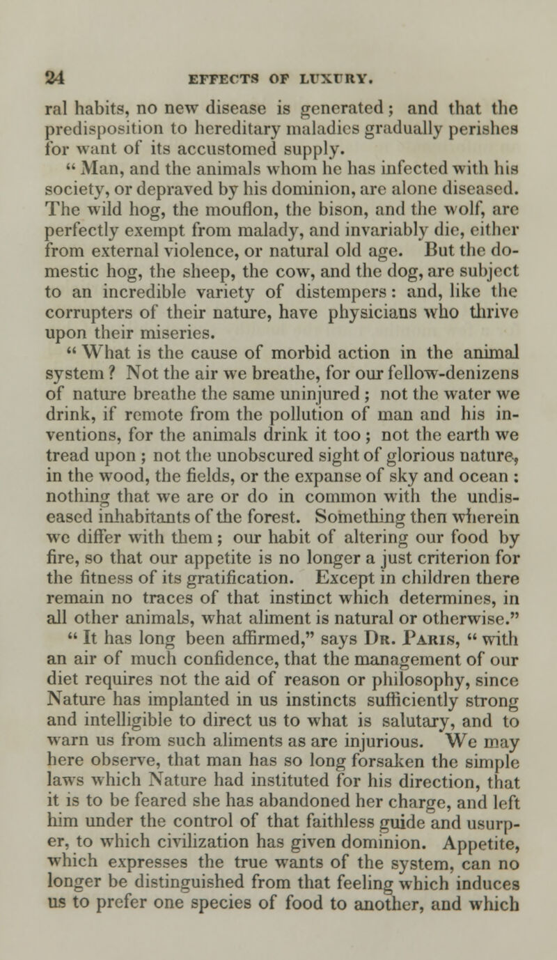 ral habits, no new disease is generated ; and that the predisposition to hereditary maladies gradually perishes for want of its accustomed supply.  Man, and the animals whom he has infected with his society, or depraved by his dominion, are alone diseased. The wild hog, the mouflon, the bison, and the wolf, are perfectly exempt from malady, and invariably die, either from external violence, or natural old age. But the do- mestic hog, the sheep, the cow, and the dog, are subject to an incredible variety of distempers: and, like the corrupters of their nature, have physicians who thrive upon their miseries.  What is the cause of morbid action in the animal system ? Not the air we breathe, for our fellow-denizens of nature breathe the same uninjured ; not the water we drink, if remote from the pollution of man and his in- ventions, for the animals drink it too ; not the earth we tread upon ; not the unobscured sight of glorious nature, in the wood, the fields, or the expanse of sky and ocean : nothing that we are or do in common with the undis- eased inhabitants of the forest. Something then wherein we differ with them; our habit of altering our food by fire, so that our appetite is no longer a just criterion for the fitness of its gratification. Except in children there remain no traces of that instinct which determines, in all other animals, what aliment is natural or otherwise.  It has long been affirmed, says Dr. Paris,  with an air of much confidence, that the management of our diet requires not the aid of reason or philosophy, since Nature has implanted in us instincts sufficiently strong and intelligible to direct us to what is salutary, and to warn us from such aliments as are injurious. We may here observe, that man has so long forsaken the simple laws which Nature had instituted for his direction, that it is to be feared she has abandoned her charge, and loft him under the control of that faithless guide and usurp- er, to which civilization has given dominion. Appetite, which expresses the true wants of the system, can no longer be distinguished from that feeling which induces us to prefer one species of food to another, and which