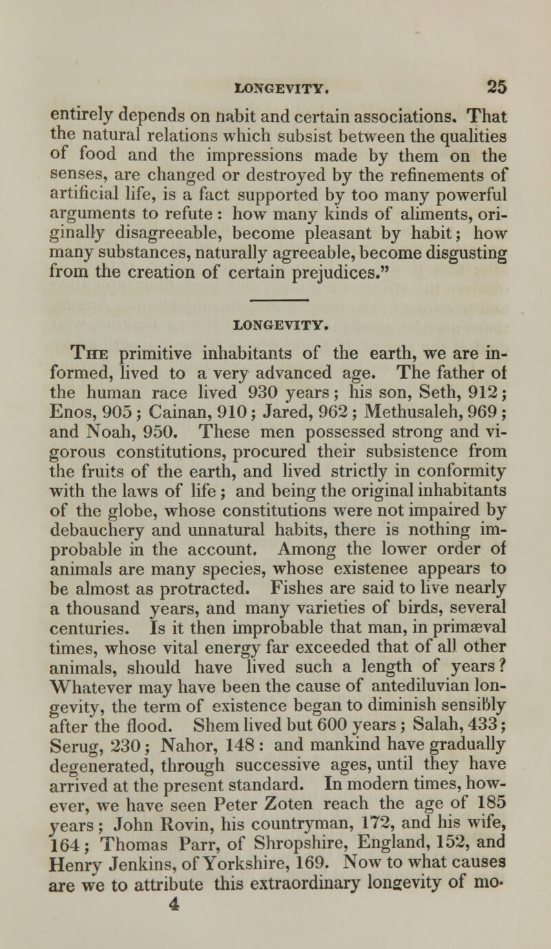 entirely depends on nabit and certain associations. That the natural relations which subsist between the qualities of food and the impressions made by them on the senses, are changed or destroyed by the refinements of artificial life, is a fact supported by too many powerful arguments to refute : how many kinds of aliments, ori- ginally disagreeable, become pleasant by habit; how many substances, naturally agreeable, become disgusting from the creation of certain prejudices. LONGEVITY. The primitive inhabitants of the earth, we are in- formed, lived to a very advanced age. The father of the human race lived 930 years; his son, Seth, 912; Enos, 905 ; Cainan, 910; Jared, 962 ; Methusaleh, 969 ; and Noah, 950. These men possessed strong and vi- gorous constitutions, procured their subsistence from the fruits of the earth, and lived strictly in conformity with the laws of life ; and being the original inhabitants of the globe, whose constitutions were not impaired by debauchery and unnatural habits, there is nothing im- probable in the account. Among the lower order of animals are many species, whose existence appears to be almost as protracted. Fishes are said to live nearly a thousand years, and many varieties of birds, several centuries. Is it then improbable that man, in primaeval times, whose vital energy far exceeded that of all other animals, should have lived such a length of years? Whatever may have been the cause of antediluvian lon- gevity, the term of existence began to diminish sensibly after the flood. Shem lived but 600 years; Salah, 433; Serug, 230; Nahor, 148 : and mankind have gradually degenerated, through successive ages, until they have arrived at the present standard. In modern times, how- ever, we have seen Peter Zoten reach the age of 185 years; John Rovin, his countryman, 172, and his wife, 164; Thomas Parr, of Shropshire, England, 152, and Henry Jenkins, of Yorkshire, 169. Now to what causes are we to attribute this extraordinary longevity of mo- 4