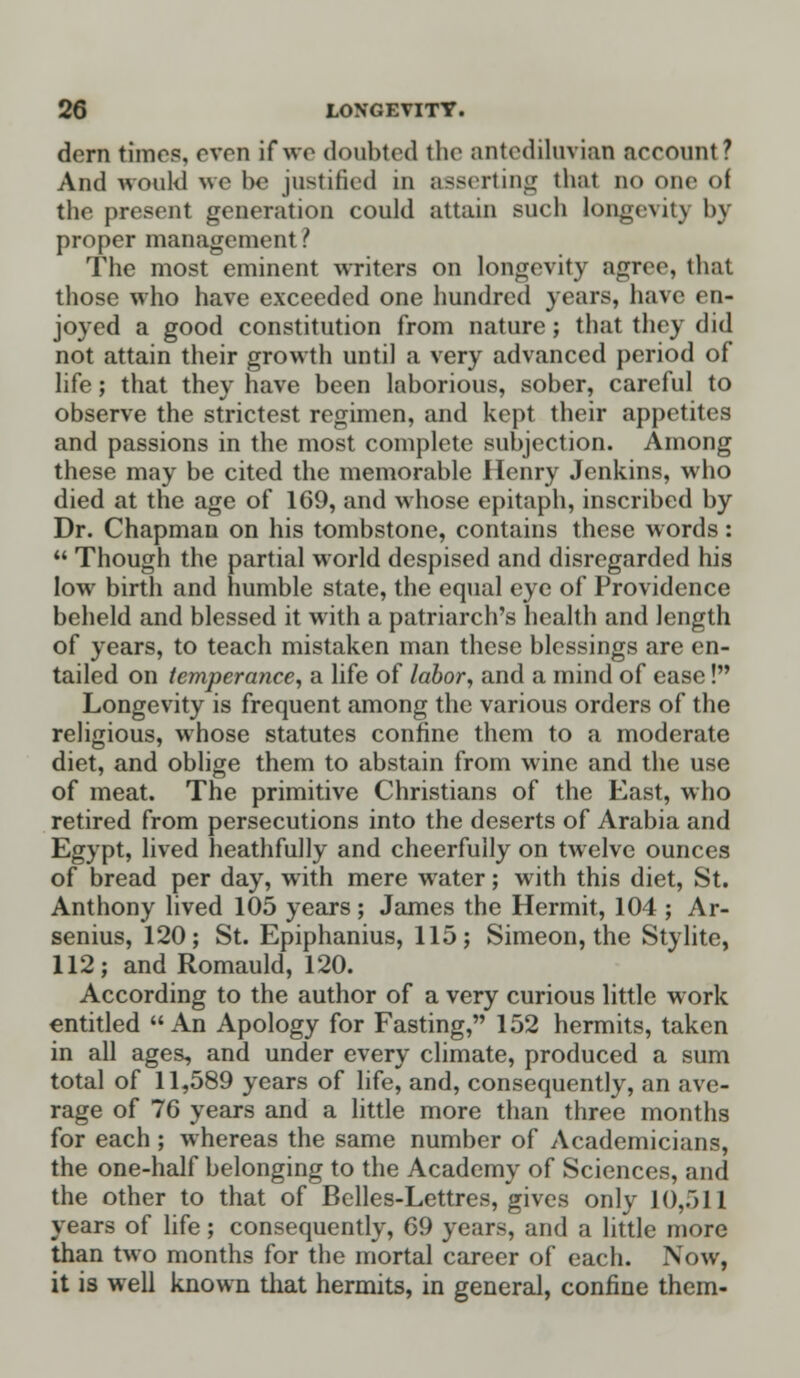 dern tunes, even if wo doubted the antediluvian account ? And would we l>o justified in asserting thai no one of the present generation could attain such longevity by proper management ? The most eminent writers on longevity agree, that those who have exceeded one hundred years, have en- joyed a good constitution from nature; that they did not attain their growth until a very advanced period of life; that they have been laborious, sober, careful to observe the strictest regimen, and kept their appetites and passions in the most complete subjection. Among these may be cited the memorable Henry Jenkins, who died at the age of 169, and whose epitaph, inscribed by Dr. Chapman on his tombstone, contains these words:  Though the partial world despised and disregarded his low birth and humble state, the equal eye of Providence beheld and blessed it with a patriarch's health and length of years, to teach mistaken man these blessings are en- tailed on temperance, a life of labor, and a mind of ease! Longevity is frequent among the various orders of the religious, whose statutes confine them to a moderate diet, and oblige them to abstain from wine and the use of meat. The primitive Christians of the East, who retired from persecutions into the deserts of Arabia and Egypt, lived heathfully and cheerfully on twelve ounces of bread per day, with mere water; with this diet, St. Anthony lived 105 years; James the Hermit, 104 ; Ar- senius, 120; St. Epiphanius, 115; Simeon, the Stylite, 112; and Romauld, 120. According to the author of a very curious little work entitled An Apology for Fasting, 152 hermits, taken in all ages, and under every climate, produced a sum total of 11,589 years of life, and, consequently, an ave- rage of 76 years and a little more than three months for each ; whereas the same number of Academicians, the one-half belonging to the Academy of Sciences, and the other to that of Belles-Lettres, gives only 10,511 years of life; consequently, 69 years, and a little more than two months for the mortal career of each. Now, it is well known that hermits, in general, confine them-