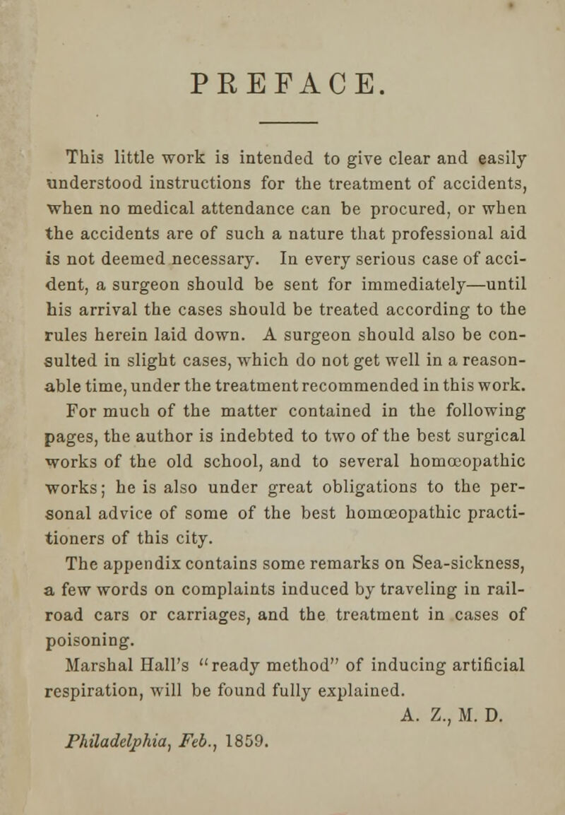 PREFACE. This little work is intended to give clear and easily understood instructions for the treatment of accidents, when no medical attendance can be procured, or when the accidents are of such a nature that professional aid is not deemed necessary. In every serious case of acci- dent, a surgeon should be sent for immediately—until his arrival the cases should be treated according to the rules herein laid down. A surgeon should also be con- sulted in slight cases, which do not get well in a reason- able time, under the treatment recommended in this work. For much of the matter contained in the following pages, the author is indebted to two of the best surgical works of the old school, and to several homoeopathic works; he is also under great obligations to the per- sonal advice of some of the best homoeopathic practi- tioners of this city. The appendix contains some remarks on Sea-sickness, a few words on complaints induced by traveling in rail- road cars or carriages, and the treatment in cases of poisoning. Marshal Hall's ready method of inducing artificial respiration, will be found fully explained. A. Z., M. D. Philadelphia, Feb., 1859.