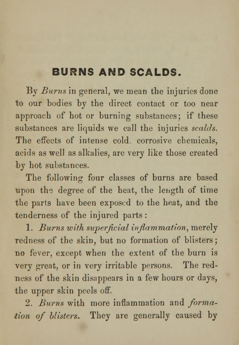 BURNS AND SCALDS. By Burns in general, we mean the injuries done to our bodies by the direct contact or too near approach of hot or burning substances; if these substances are liquids we call the injuries scalds. The effects of intense cold, corrosive chemicals, acids as well as alkalies, arc very like those created by hot substances. The following four classes of burns are based upon the degree of the heat, the length of time the parts have been exposed to the heat, and the tenderness of the injured parts : 1. Burns with superficial inflammation, merely redness of the skin, but no formation of blisters; no fever, except when the extent of the burn is very great, or in very irritable persons. The red- ness of the skin disappears in a few hours or days, the upper skin peels off. 2. Burns with more inflammation and forma- tion of blisters. They are generally caused by