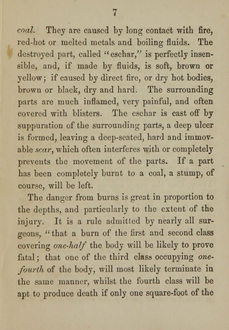 coal. They are caused by long contact with fire, red-hot or melted metals and boiling fluids. The destroyed part, called  eschar, is perfectly insen- sible, and, if made by fluids, is soft, brown or yellow; if caused by direct fire, or dry hot bodies, brown or black, dry and hard. The surrounding parts are much inflamed, very painful, and often covered with blisters. The eschar is cast off by suppuration of the surrounding parts, a deep ulcer is formed, leaving a deep-seated, hard and immov- able near, which often interferes with or completely prevents the movement of the parts. If a part has been completely burnt to a coal, a stump, of course, will be left. The danger from burns is great in proportion to the depths, and particularly to the extent of the injury. It is a rule admitted by nearly all sur- geons, that a burn of the first and second class covering one-half the body will be likely to prove fatal; that one of the third class occupying one- fourth of the body, will most likely terminate in the same manner, whilst the fourth class will be apt to produce death if only one square-foot of the