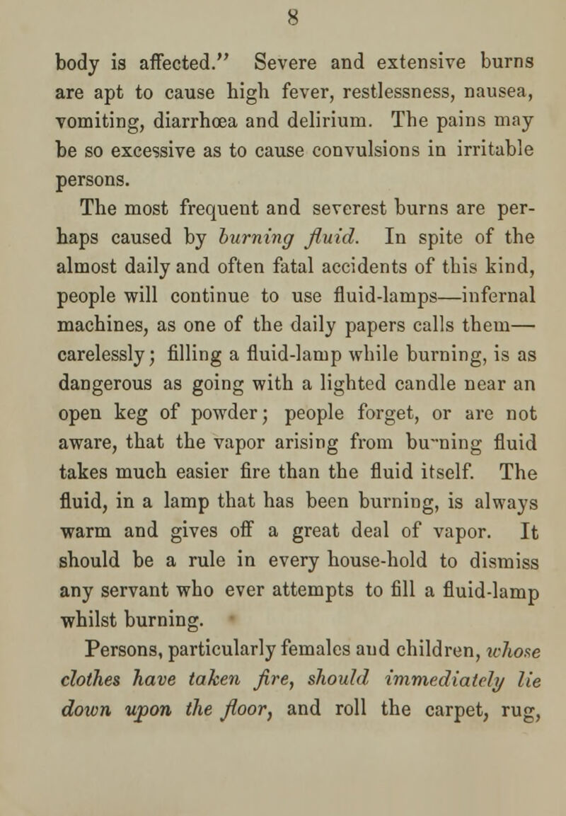 body is affected. Severe and extensive burns are apt to cause bigh fever, restlessness, nausea, vomiting, diarrhoea and delirium. Tbe pains may be so excessive as to cause convulsions in irritable persons. Tbe most frequent and severest burns are per- haps caused by burning fluid. In spite of tbe almost daily and often fatal accidents of this kind, people will continue to use fluid-lamps—infernal machines, as one of the daily papers calls them— carelessly; filling a fluid-lamp wbile burning, is as dangerous as going with a lighted candle near an open keg of powder; people forget, or are not aware, that the vapor arising from bu-ning fluid takes much easier fire than the fluid itself. The fluid, in a lamp that has been burning, is always warm and gives off a great deal of vapor. It should be a rule in every house-hold to dismiss any servant wbo ever attempts to fill a fluid-lamp whilst burning. Persons, particularly females aud children, whose clothes have taken fire, should immediately lie down upon the floor, and roll the carpet, rug,