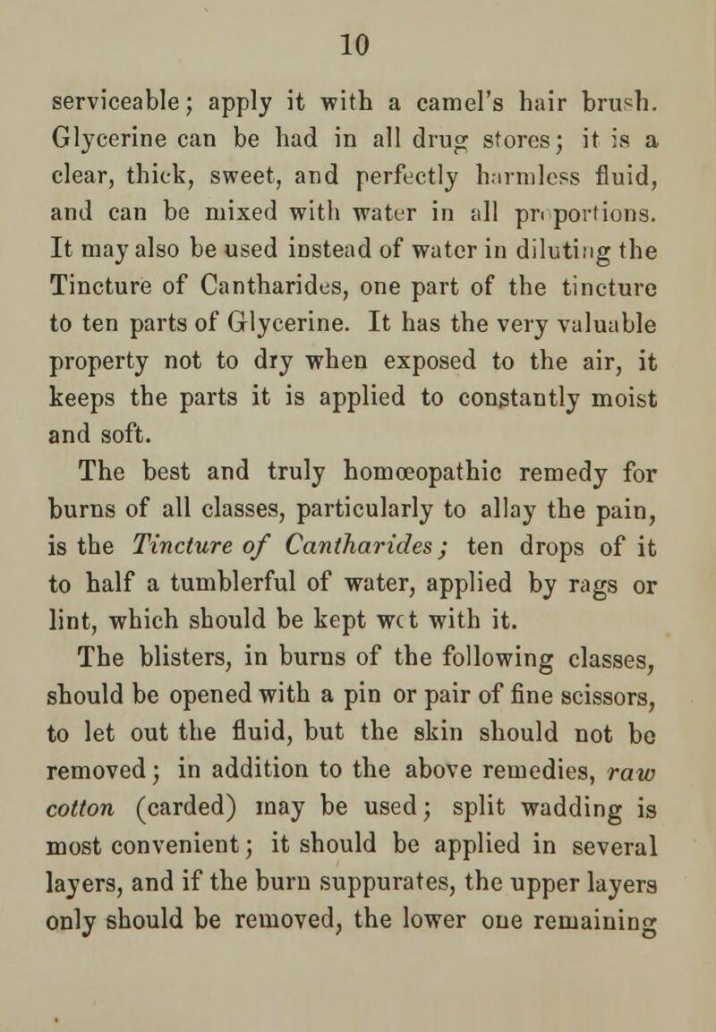 serviceable; apply it with a camel's hair brush. Glycerine can be had in all drug stores; it is a clear, thick, sweet, and perfectly harmless fluid, and can be mixed with water in all pn portions. It may also be used instead of water in diluting the Tincture of Cantharides, one part of the tincture to ten parts of Glycerine. It has the very valuable property not to dry when exposed to the air, it keeps the parts it is applied to constantly moist and soft. The best and truly homoeopathic remedy for burns of all classes, particularly to allay the pain, is the Tincture of Cantharides; ten drops of it to half a tumblerful of water, applied by rags or lint, which should be kept wet with it. The blisters, in burns of the following classes, should be opened with a pin or pair of fine scissors, to let out the fluid, but the skin should not be removed; in addition to the above remedies, raw cotton (carded) may be used; split wadding is most convenient; it should be applied in several layers, and if the burn suppurates, the upper layers only should be removed, the lower oue remaining