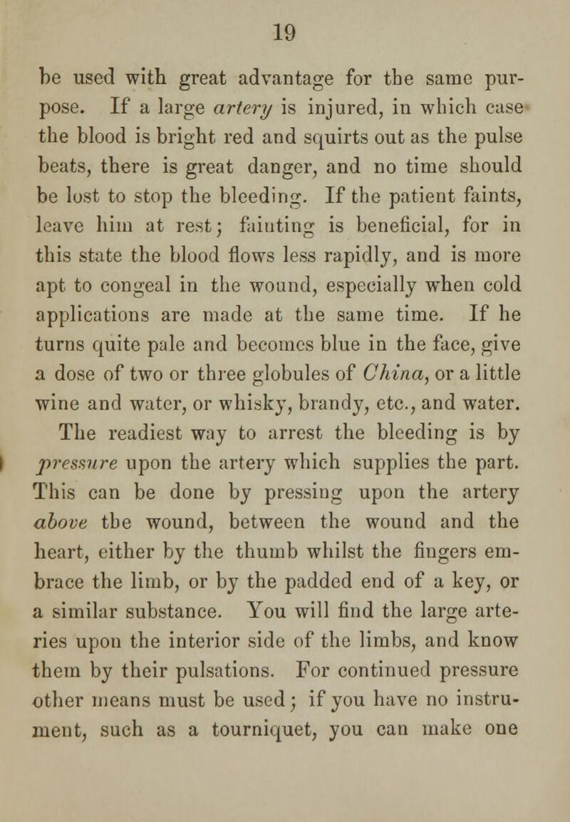 be used with great advantage for the same pur- pose. If a large artery is injured, in which case the blood is bright red and squirts out as the pulse beats, there is great danger, and no time should be lost to stop the bleeding. If the patient faints, leave him at rest; fainting is beneficial, for in this state the blood flows less rapidly, and is more apt to congeal in the wound, especially when cold applications are made at the same time. If he turns quite pale and becomes blue in the face, give a dose of two or three globules of China, or a little wine and water, or whisky, brandy, etc., and water. The readiest way to arrest the bleeding is by pressure upon the artery which supplies the part. This can be done by pressing upon the artery above the wound, between the wound and the heart, either by the thumb whilst the fingers em- brace the limb, or by the padded end of a key, or a similar substance. You will find the large arte- ries upon the interior side of the limbs, and know them by their pulsations. For continued pressure other means must be used; if you have no instru- ment, such as a tourniquet, you can make one