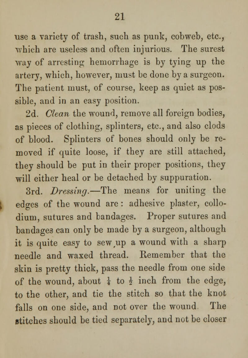 use a variety of trash, such as punk, cobweb, etc., which are useless and often injurious. The surest way of arresting hemorrhage is by tying up the artery, which, however, must be done by a surgeon. The patient must, of course, keep as quiet as pos- sible, and in an easy position. 2d. Clean the wound, remove all foreign bodies, as pieces of clothing, splinters, etc., and also clods of blood. Splinters of bones should only be re- moved if quite loose, if they are still attached, they should be put in their proper positions, they will either heal or be detached by suppuration. 3rd. Dressing.—The means for uniting the edges of the wound are : adhesive plaster, collo- dium, sutures and bandages. Proper sutures and bandage3 can only be made by a surgeon, although it is quite easy to sew up a wound with a sharp needle and waxed thread. Remember that the skin is pretty thick, pass the needle from one side of the wound, about k to £ inch from the edge, to the other, and tie the stitch so that the knot falls on one side, and not over the wound The stitches should be tied separately, and not be closer