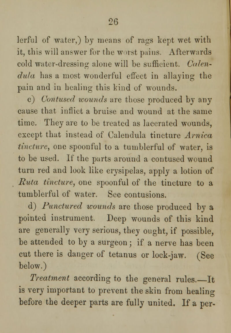 lerful of water,) by moans of raps kept wet with it, this will answer for the worst pains. Afterwards cold water-dressing alone will be sufficient. Calen- dula has a most wonderful effect in allaying the pain and in healing this kind of wounds. c) Contused wounds are those produced by any cause that inflict a bruise and wound at the same time. They are to be treated as lacerated wounds, except that instead of Calendula tincture Arnica tincture, one spoonful to a tumblerful of water, is to be used. If the parts around a contused wound turn red and look like erysipelas, apply a lotion of Ruta tincture, one spoonful of the tincture to a tumblerful of water. See contusions. d) Punctured wounds are those produced by a pointed instrument. Deep wounds of this kind are generally very serious, they ought, if possible, be attended to by a surgeon; if a nerve has been cut there is danger of tetanus or lock-jaw. (See below.) Treatment according to the general rules.—It is very important to prevent the skin from healing before the deeper parts are fully united. If a per-