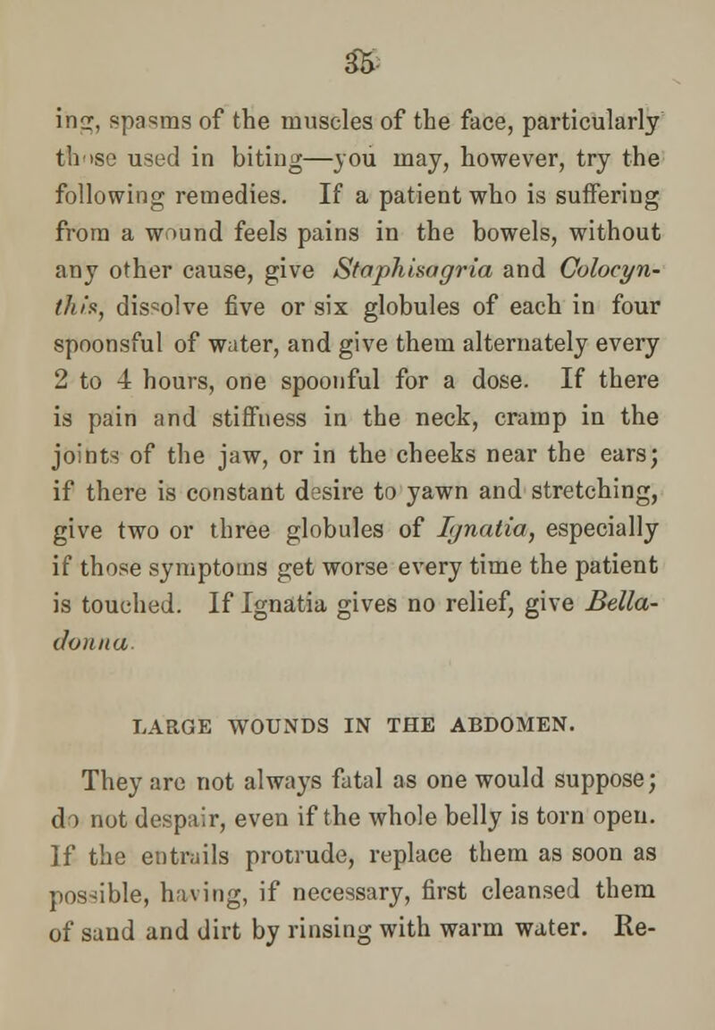 iriG:, spasms of the muscles of the face, particularly those used in biting—you may, however, try the following remedies. If a patient who is suffering from a wound feels pains in the bowels, without any other cause, give Staphisagria and Colocyn- this, dissolve five or six globules of each in four spoonsful of water, and give them alternately every 2 to 4 hours, one spoonful for a dose. If there is pain and stiffness in the neck, cramp in the joints of the jaw, or in the cheeks near the ears; if there is constant desire to yawn and stretching, give two or three globules of Ignatia, especially if those symptoms get worse every time the patient is touched. If Ignatia gives no relief, give Bella- donna. LARGE WOUNDS IN THE ABDOMEN. They are not always fatal as one would suppose; do not despair, even if the whole belly is torn open. ]f the entrails protrude, replace them as soon as possible, having, if necessary, first cleansed them of sand and dirt by rinsing with warm water. Re-