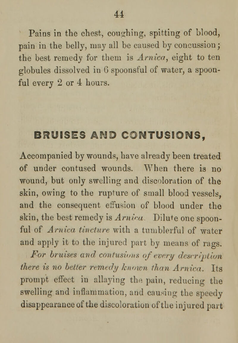 Pains in the chest, couching, spitting of blood, pain in the belly, may all be caused by concussion; the best remedy for them is Arnica, eight to ten globules dissolved in 6 spoonsful of water, a spoon- ful every 2 or 4 hours. BRUISES AND CONTUSIONS, Accompanied by wounds, have already been treated of under contused wounds. When there is no wound, but only swelling and discoloration of the skin, owing to the rupture of small blood vessels, and the consequent effusion of blood under the skin, the best remedy is Arnica. Dilute one spoon- ful of Arnica tincture with a tumblerful of water and apply it to the injured part by means of rags. For bruises and contusions of every description there is no better remedy known than Arnica. Its prompt effect in allaying the pain, reducing the swelling and inflammation, and causing the speedy disappearance of the discoloration of the injured part