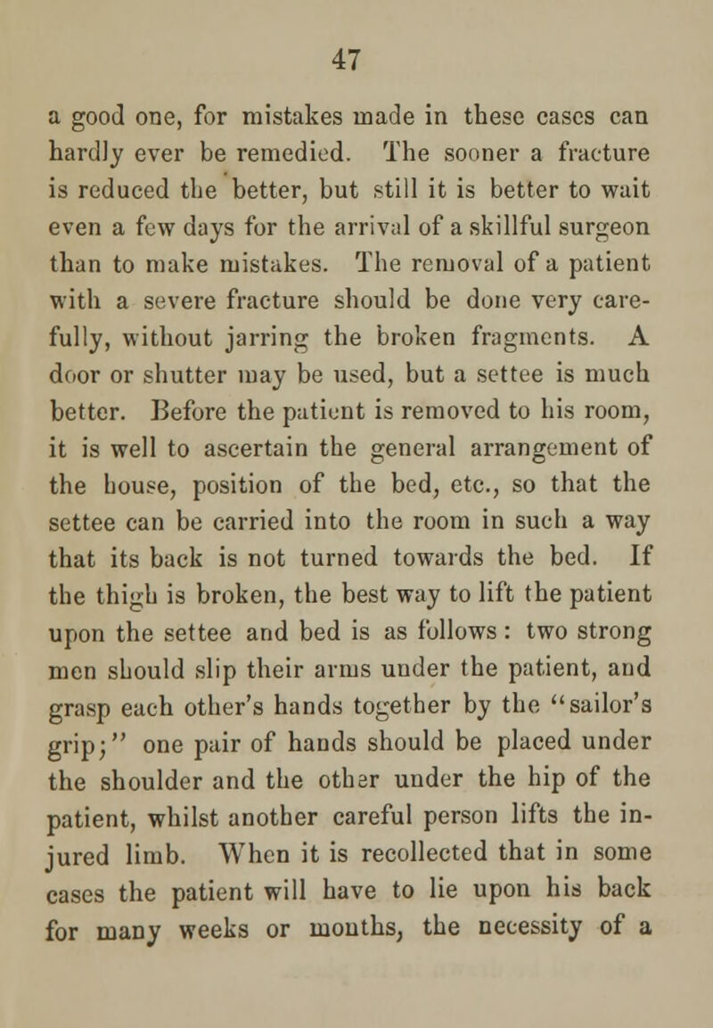 a good one, for mistakes made in these cases can hardly ever be remedied. The sooner a fracture is reduced the better, but still it is better to wait even a few days for the arrival of a skillful surgeon than to make mistakes. The removal of a patient with a severe fracture should be done very care- fully, without jarring the broken fragments. A door or shutter may be used, but a settee is much better. Before the patient is removed to his room, it is well to ascertain the general arrangement of the bouse, position of the bed, etc., so that the settee can be carried into the room in such a way that its back is not turned towards the bed. If the thigh is broken, the best way to lift the patient upon the settee and bed is as follows: two strong men should slip their arms under the patient, and grasp each other's hands together by the sailor's grip; one pair of hands should be placed under the shoulder and the other under the hip of the patient, whilst another careful person lifts the in- jured limb. When it is recollected that in some cases the patient will have to lie upon his back for many weeks or months, the necessity of a