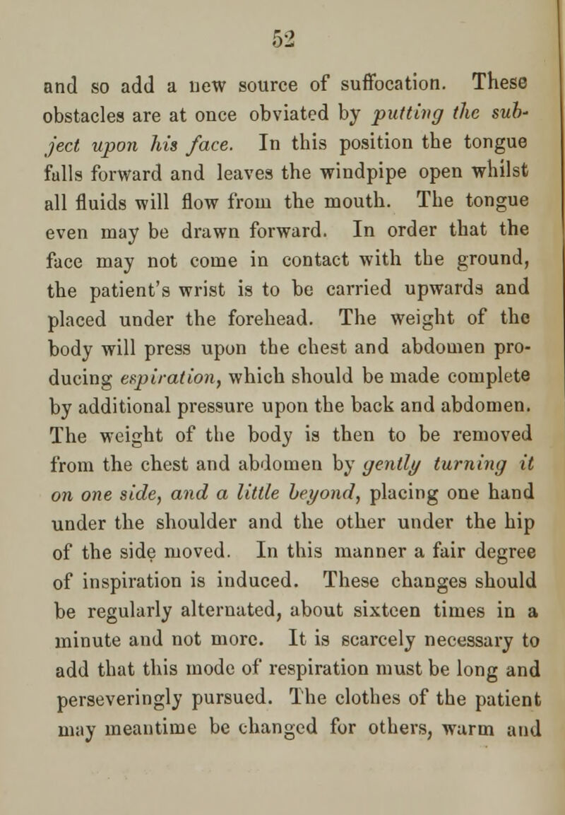 and so add a new source of suffocation. These obstacles are at once obviated by putting the sub- ject upon Ms face. In this position the tongue fulls forward and leaves the windpipe open whilst all fluids will flow from the mouth. The tongue even may be drawn forward. In order that the face may not come in contact with the ground, the patient's wrist is to be carried upwards and placed under the forehead. The weight of the body will press upon the chest and abdomen pro- ducing expiration, which should be made complete by additional pressure upon the back and abdomen. The weight of the body is then to be removed from the chest and abdomen by gently turning it on one side, and a little beyond, placing one hand under the shoulder and the other under the hip of the side moved. In this manner a fair degree of inspiration is induced. These changes should be regularly alternated, about sixteen times in a minute and not more. It is scarcely necessary to add that this mode of respiration must be long and perseveringlv pursued. The clothes of the patient may meantime be changed for others, warm and