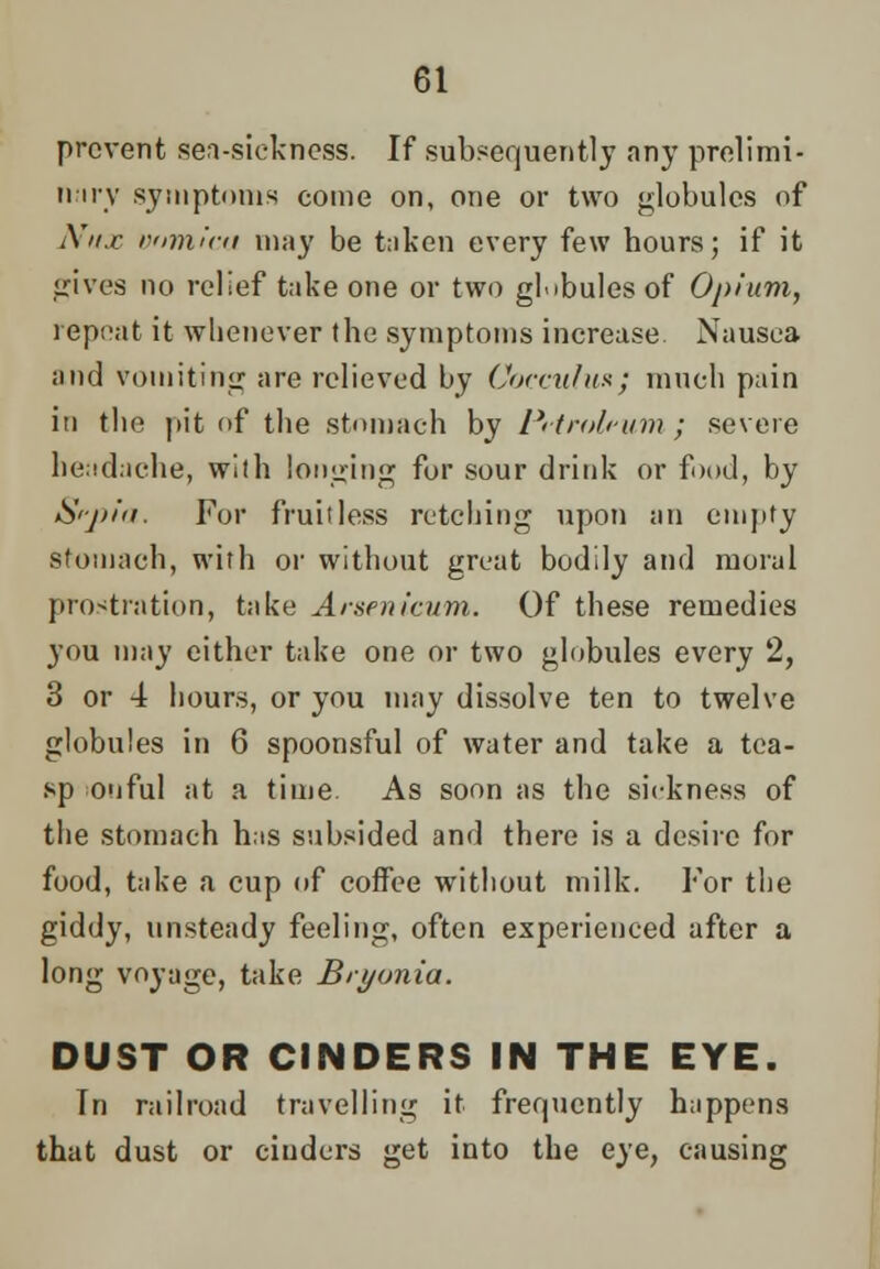 prevent sea-sickness. If subsequently any prelimi- nary symptoms come on, one or two globules of Nux vomica may be taken every few hours; if it gives no relief take one or two globules of Opium, repeat it whenever the symptoms increase Nausea and vomiting are relieved by Cocculux; much pain in the pit of the stomach by Petroleum ; severe headache, with longing for sour drink or food, by Sf-pla. For fru'uless retching upon an empty stomach, with or without great bodily and moral prostration, take Arsenicum. Of these remedies you may either take one or two globules every 2, 3 or 4 hours, or you may dissolve ten to twelve globules in 6 spoonsful of water and take a tca- sp onful at a time. As soon as the sickness of the stomach has subsided and there is a desire for food, take a cup of coffee without milk. For the giddy, unsteady feeling, often experienced after a long voyage, take Bryonia. DUST OR CINDERS IN THE EYE. In railroad travelling it frequently happens that dust or cinders get into the eye, causing