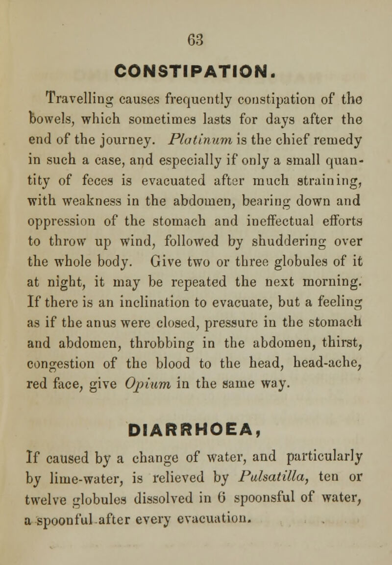 CONSTIPATION. Travelling causes frequently constipation of the bowels, which sometimes lasts for days after the end of the journey. Platinum is the chief remedy in such a case, and especially if only a small cpaan- tity of feces is evacuated after much straining, with weakness in the abdomen, bearing down and oppression of the stomach and ineffectual efforts to throw up wind, followed by shuddering over the whole body. Give two or three globules of it at night, it may be repeated the next morning. If there is an inclination to evacuate, but a feeling as if the anus were closed, pressure in the stomach and abdomen, throbbing in the abdomen, thirst, congestion of the blood to the head, head-ache, red face, give Opium in the same way. DIARRHOEA, If caused by a change of water, and particularly by lime-water, is relieved by Pulsatilla, ten or twelve globules dissolved in G spoonsful of water, a spoonful after every evacuation.