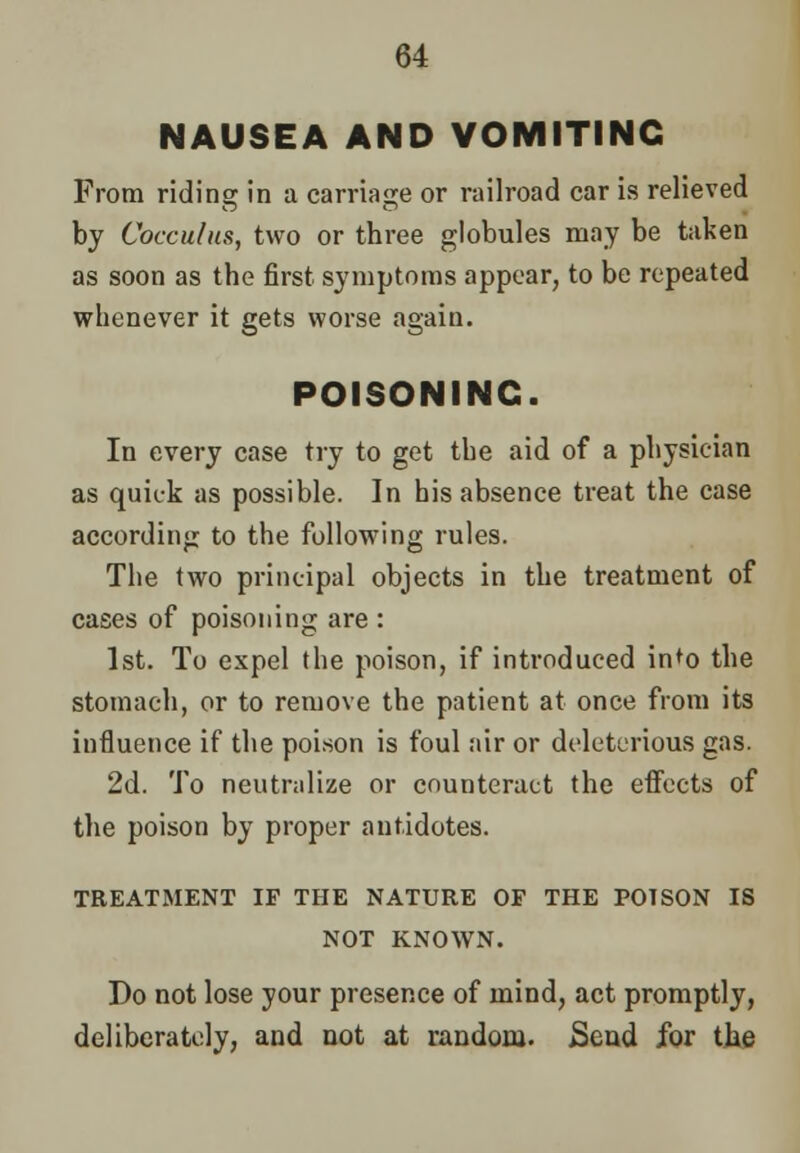 NAUSEA AND VOMITING From riding in a carriage or railroad car is relieved by Cocculus, two or three globules may be taken as soon as the first symptoms appear, to be repeated whenever it gets worse again. POISONING. In every case try to get the aid of a physician as quick as possible. In his absence treat the case according to the following rules. The two principal objects in the treatment of cases of poisoning are : 1st. To expel the poison, if introduced in^o the stomach, or to remove the patient at once from its influence if the poison is foul air or deleterious gas. 2d. To neutralize or counteract the effects of the poison by proper antidotes. TREATMENT IF THE NATURE OF THE POISON IS NOT KNOWN. Do not lose your presence of mind, act promptly, deliberately, and not at random. Send for the