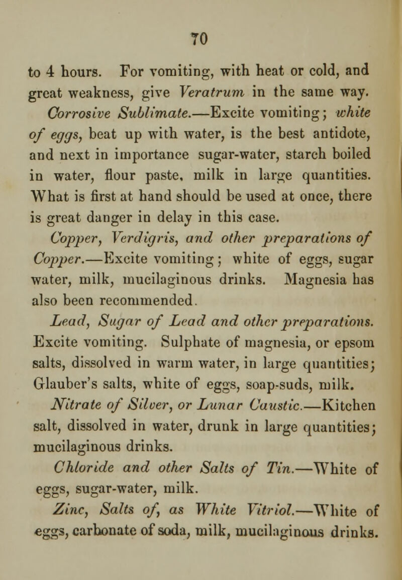 TO to 4 hours. For vomiting, with heat or cold, and great weakness, give Veratrum in the same way. Corrosive Sublimate.—Excite vomiting; white of eggs, beat up with water, is the best antidote, and next in importance sugar-water, starch boiled in water, flour paste, milk in large quantities. What is first at hand should be used at once, tbere is great danger in delay in tbis case. Copper, Verdigris, and other preparations of Copper.—Excite vomiting ; white of eggs, sugar water, milk, mucilaginous drinks. Magnesia bas also been recommended. Lead, Sugar of Lead and other preparations. Excite vomiting. Sulphate of magnesia, or epsom salts, dissolved in warm water, in large quantities; Glauber's salts, white of eggs, soap-suds, milk. Nitrate of Silver, or Lunar Caustic.—Kitcben salt, dissolved in water, drunk in large quantities; mucilaginous drinks. Chloride and other Salts of Tin.—White of eggs, sugar-water, milk. Zinc, Salts of as White Vitriol.—White of €ggs, carbonate of soda, milk, mucilaginous drinks.