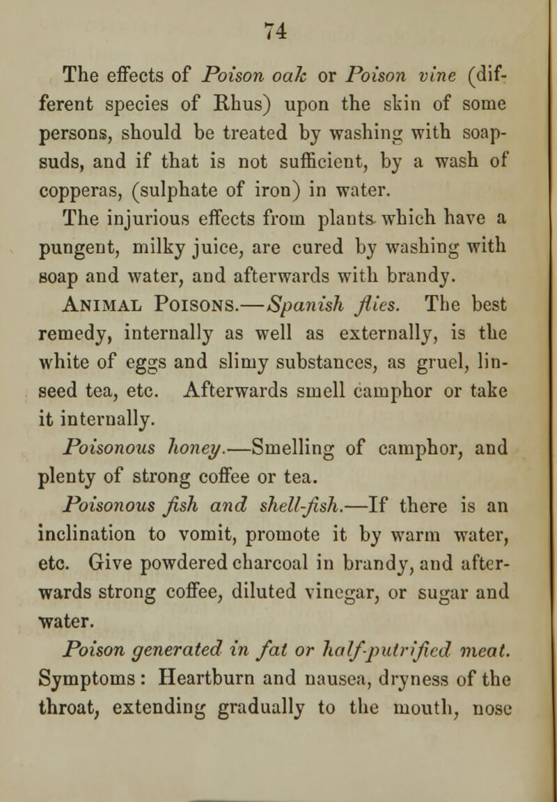 The effects of Poison oak or Poison vine (dif- ferent species of Rhus) upon the skin of some persons, should be treated by washing with soap- suds, and if that is not sufficient, by a wash of copperas, (sulphate of iron) in water. The injurious effects from plants- which have a pungent, milky juice, are cured by washing with soap and water, and afterwards with brandy. Animal Poisons.—Spanish flies. The best remedy, internally as well as externally, is the white of eggs and slimy substances, as gruel, lin- seed tea, etc. Afterwards smell camphor or take it internally. Poisonous lioney.—Smelling of camphor, and plenty of strong coffee or tea. Poisonous fish and shell-fish.—If there is an inclination to vomit, promote it by warm water, etc. Give powdered charcoal in brandy, and after- wards strong coffee, diluted vinegar, or sugar and water. Poison generated in fat or half-putrified meat. Symptoms : Heartburn and nausea, dryness of the throat, extending gradually to the mouth, nose