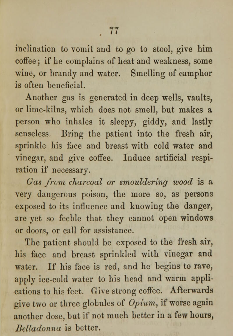 inclination to vomit and to go to stool, give him coffee; if he complains of heat and weakness, some wine, or brandy and water. Smelling of camphor is often beneficial. Another gas is generated in deep wells, vaults, or lime-kilns, which does not smell, but makes a person who inhales it sleepy, giddy, and lastly senseless. Bring the patient into the fresh air, sprinkle his face and breast with cold water and vinegar, and give coffee. Induce artificial respi- ration if necessary. Gas from charcoal or smouldering wood is a very dangerous poison, the more so, as persons exposed to its influence and knowing the danger, are yet so feeble that they cannot open windows or doors, or call for assistance. The patient should be exposed to the fresh air, his face and breast sprinkled with vinegar and water. If his face is red, and he begins to rave, apply ice-cold water to his head and warm appli- cations to his feet. Give strong coffee. Afterwards give two or three globules of Opium, if worse again another dose, but if not much better in a few hours, Belladonna is better.