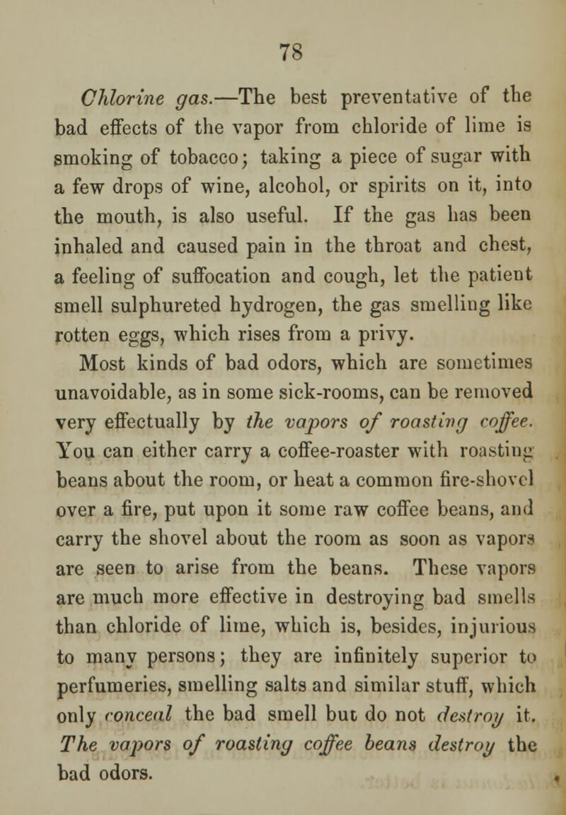 Chlorine gas.—The best preventative of the bad effects of the vapor from chloride of lime is smoking of tobacco; taking a piece of sugar with a few drops of wine, alcohol, or spirits on it, into the mouth, is also useful. If the gas has been inhaled and caused pain in the throat and chest, a feeling of suffocation and cough, let the patient smell sulphureted hydrogen, the gas smelling like rotten eggs, which rises from a privy. Most kinds of bad odors, which are sometimes unavoidable, as in some sick-rooms, can be removed very effectually by the vapors of roasting coffee. You can either carry a coffee-roaster with roasting beans about the room, or heat a common fire-shovel over a fire, put upon it some raw coffee beans, and carry the shovel about the room as soon as vapors are seen to arise from the beans. These vapors are much more effective in destroying bad smells than chloride of lime, which is, besides, injurious to many persons; they are infinitely superior to perfumeries, smelling salts and similar stuff, which only conceal the bad smell but do not destroy it. The vapors of roasting coffee beans destroy the bad odors.