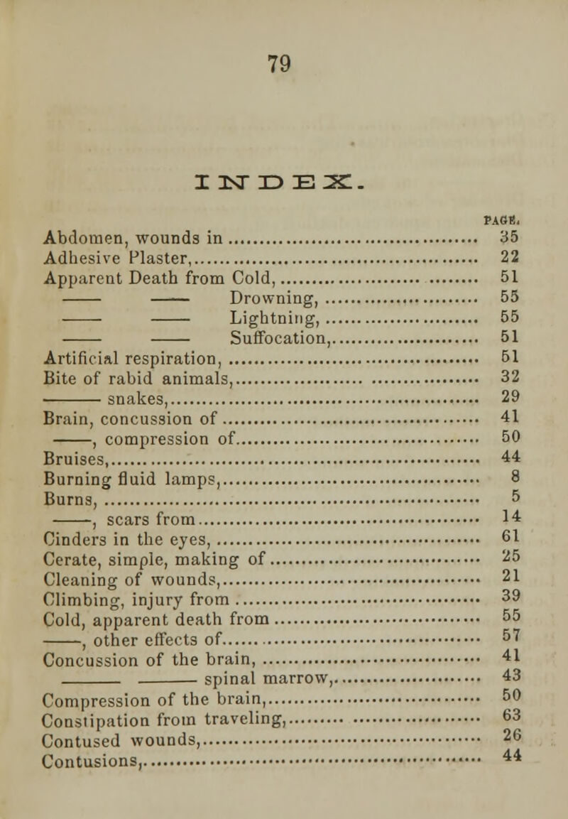 i :sr id ex:. PAGB, Abdomen, wounds in 35 Adhesive Plaster, 22 Apparent Death from Cold, 51 Drowning, 55 Lightning, 55 Suffocation, 51 Artificial respiration, 51 Bite of rabid animals, 32 snakes, 29 Brain, concussion of 41 , compression of 50 Bruises, 44 Burning fluid lamps, 8 Burns, 5 , scars from 14 Cinders in the eyes, 61 Cerate, simple, making of 25 Cleaning of wounds, 21 Climbing, injury from 39 Cold, apparent death from 55 , other effects of 57 Concussion of the brain, 41 spinal marrow, 43 Compression of the brain, 50 Constipation from traveling, 63 Contused wounds, 26 Contusions, 44
