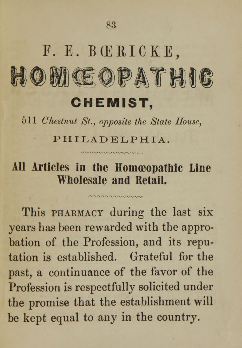 F. E. B(ERICKE, CHEMIST, 511 Chestnut St., opposite the State House, PHILADELPHIA. All Articles in the Homoeopathic Line Wholesale and Retail. This pharmacy during the last six years has been rewarded with the appro- bation of the Profession, and its repu- tation is established. Grateful for the past, a continuance of the favor of the Profession is respectfully solicited under the promise that the establishment will be kept equal to any in the country.