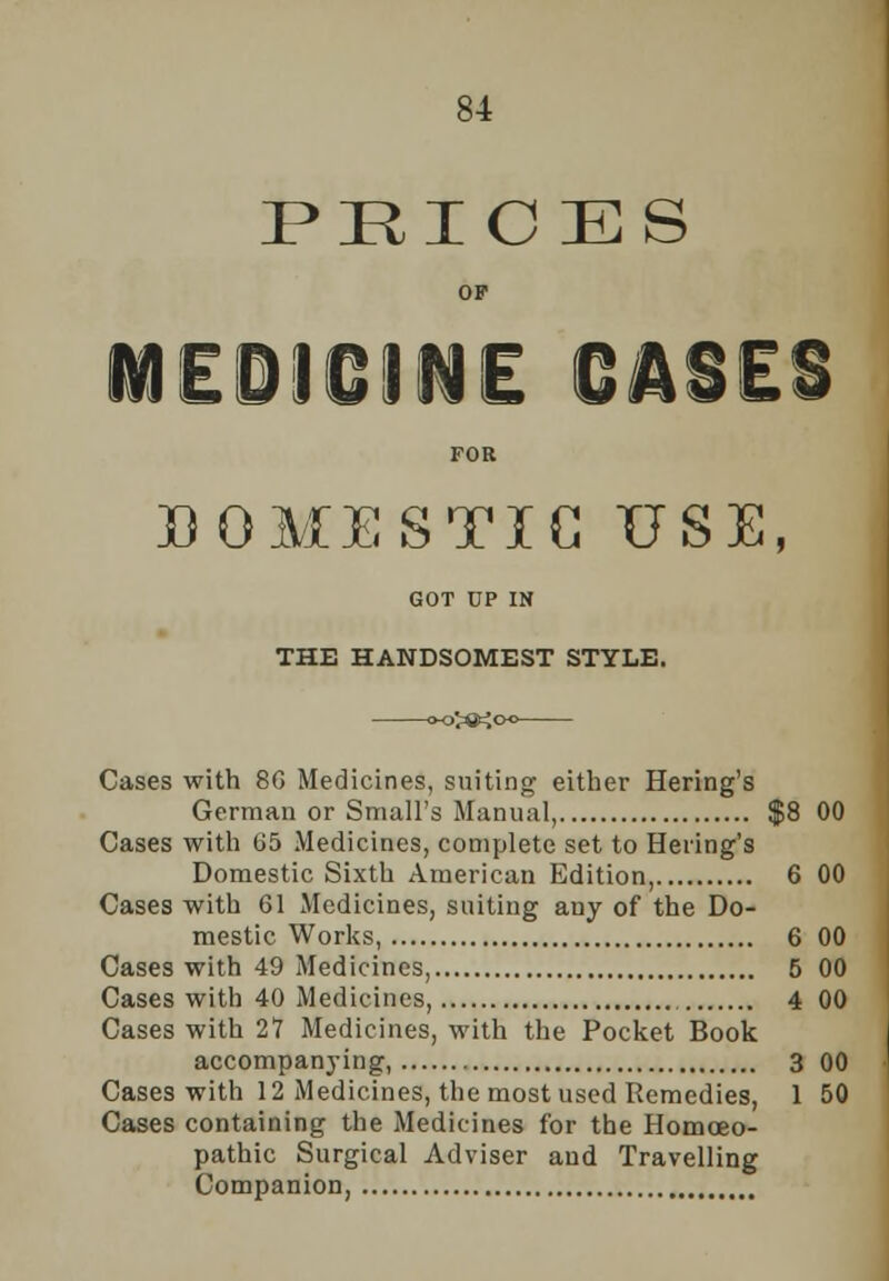 PRICES OF :oicine CASES FOR DOMESTIC USE, GOT UP IN THE HANDSOMEST STYLE. Cases with 80 Medicines, suiting either Hering's German or Small's Manual, $8 00 Cases with 05 Medicines, complete set to Hering's Domestic Sixth American Edition, 6 00 Cases with 01 Medicines, suiting any of the Do- mestic Works, 6 00 Cases with 49 Medicines, 5 00 Cases with 40 Medicines, 4 00 Cases with 21 Medicines, with the Pocket Book accompanying, 3 00 Cases with 12 Medicines, the most used Remedies, 1 50 Cases containing the Medicines for the Homoeo- pathic Surgical Adviser and Travelling Companion,