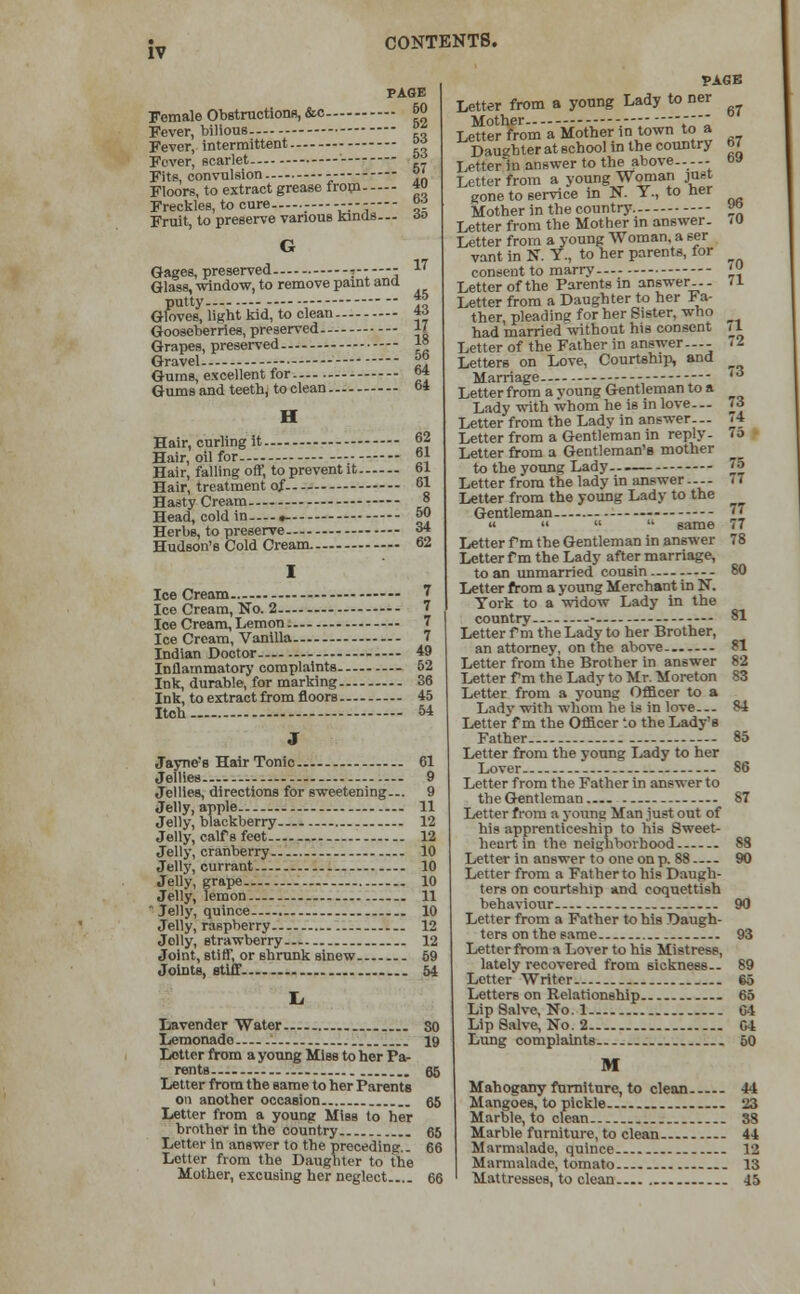 PAGE Female Obstructions, &c &<> Fever, bilious ■ °* Fever, intermittent j*j Fever, scarlet ™ Fits, convulsion - y Floors, to extract grease from 4 Freckles, to cure °? Fruit, to preserve various kinds--- no G Gages, preserved j - 17 Glass, window, to remove paint and putty. - ■}* Gloves, light kid, to clean *» Gooseberries, preserved 17 Grapes, preserved 1° Gravel f° Gums, excellent for °* Gums and teeth, to clean 64 H Hair, curling it 62 Hair, oil for- °1 Hair, falling off, to prevent it 61 Hair, treatment of. 61 Hasty Cream -- 8 Head, cold in ,- 50 Herbs, to preserve o4 Hudson's Cold Cream 62 Ice Cream 7 Ice Cream, No. 2 7 Ice Cream, Lemon 7 Ice Cream, Vanilla 7 Indian Doctor 49 Inflammatory complaints - 52 Ink, durable, for marking 36 Ink, to extract from floors 45 Itch 54 J Jayne's Hair Tonic 61 Jellies 9 Jellies, directions for sweetening... 9 Jelly, apple 11 Jelly, blackberry 12 Jelly, calf s feet - 12 Jelly, cranberry - 10 Jelly, currant 10 Jelly, grape 10 Jelly, lemon 11 Jelly, quince 10 Jelly, raspberry 12 Jolly, strawberry- 12 Joint, stiff, or shrunk sinew 69 Joints, etiff. 54 Lavender Water 80 Lemonade 19 Letter from a young Miss to her Pa- rents „ 85 Letter from the same to her Parents on another occasion 65 Letter from a young Miss to her brother in the country 65 Letter in answer to the preceding.. 66 Letter from the Daughter to the Mother, excusing her neglect 66 PAGE Letter from a young Lady to ner Mother  Letter from a Mother in town to a Daughter at school in the country M Letter hi answer to the above.---- oa Letter from a young Woman jnsi gone to service in N. Y., to ner Mother in the country.- «° Letter from the Mother in answer- <0 Letter from a young Woman, a ser vant in N. Y., to her parents, for consent to marry '» Letter of the Parents in answer.. - 11 Letter from a Daughter to her Fa- ther, pleading for her Sister, who had married without his consent /1 Letter of the Father in answer.-- 72 Letters on Love, Courtship, and Marriage - - '* Letter from a young Gentleman to a Lady with whom he is in love.— it Letter from the Lady in answer.- 74 Letter from a Gentleman in reply. 10 Letter from a Gentleman's mother to the young Lady 75 Letter from the lady in answer... - a Letter from the young Lady to the Gentleman -  «    same 77 Letter f m the Gentleman in answer 78 Letter f m the Lady after marriage, to an unmarried cousin -- 80 Letter from a young Merchant in N. York to a widow Lady in the country- -— 81 Letter f m the Lady to her Brother, an attorney, on the above 81 Letter from the Brother in answer 82 Letter fm the Lady to Mr. Moreton 83 Letter from a young Officer to a Lady with whom he is in love— 84 Letter f m the Officer to the Lady's Father 85 Letter from the young Lady to her Lover- - 86 Letter from the Father in answer to theGentleman 87 Letter from a young Man just out of his apprenticeship to his Sweet- heart in the neighborhood 88 Letter in answer to one on p. 88 90 Letter from a Father to his Daugh- ters on courtship and coquettish behaviour 90 Letter from a Father to his Daugh- ters on the same 93 Letter from a Lover to his Mistress, lately recovered from sickness.- 89 Letter Writer 65 Letters on Relationship 65 Lip Salve, No. 1 C4 Lip Salve, No. 2 C4 Lung complaints 50 M Mahogany furniture, to clean 44 Mangoes, to pickle 23 Marble, to clean 38 Marble furniture, to clean 44 Marmalade, quince 12 Marmalade, tomato 13 Mattresses, to clean 45