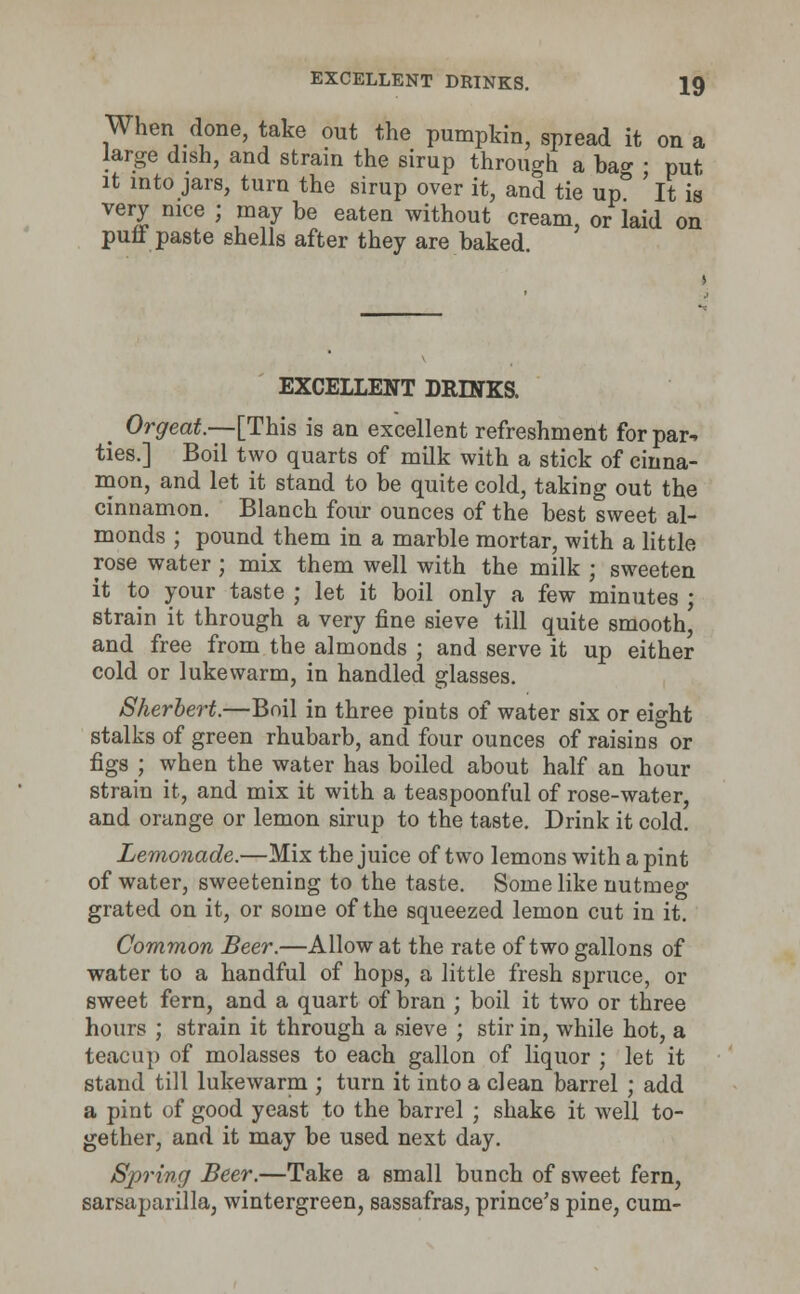 When done, take out the pumpkin, spread it on a large dish, and strain the sirup through a ba°- ■ put it into jars, turn the sirup over it, and tie up° ' It is very nice ; may be eaten without cream, or laid on purl paste shells after they are baked. EXCELLENT LEINKS. > Orgeat.—[This is an excellent refreshment for par* ties.] Boil two quarts of milk with a stick of cinna- mon, and let it stand to be quite cold, taking out the cinnamon. Blanch four ounces of the best sweet al- monds ; pound them in a marble mortar, with a little rose water ; mix them well with the milk ; sweeten it to your taste ; let it boil only a few minutes ; strain it through a very fine sieve till quite smooth' and free from the almonds ; and serve it up either cold or lukewarm, in handled glasses. Sherbert.—Boil in three pints of water six or eight stalks of green rhubarb, and four ounces of raisins or figs ; when the water has boiled about half an hour strain it, and mix it with a teaspoonf ul of rose-water, and orange or lemon sirup to the taste. Drink it cold. Lemonade.—Mix the juice of two lemons with a pint of water, sweetening to the taste. Some like nutmeg grated on it, or some of the squeezed lemon cut in it. Common Beer.—Allow at the rate of two gallons of water to a handful of hops, a little fresh spruce, or sweet fern, and a quart of bran ; boil it two or three hours ; strain it through a sieve ; stir in, while hot, a teacup of molasses to each gallon of liquor ; let it stand till lukewarm ; turn it into a clean barrel ; add a pint of good yeast to the barrel ; shak6 it well to- gether, and it may be used next day. Spring Beer.—Take a small bunch of sweet fern, sarsaparilla, wintergreen, sassafras, prince's pine, cum-