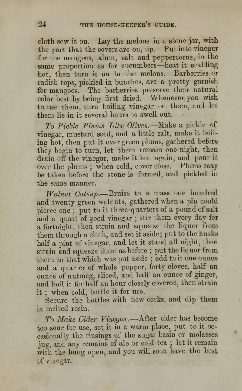 cloth sew it on. Lay the melons in a stone jar, with the part that the covers are on, up. Put into vinegar for the mangoes, alum, salt and peppercorns, in the same proportion as for cucumbers—heat it scalding hot, then turn it on to the melons. Barberries or radish tops, pickled in bunches, are a pretty garnish for mangoes. The barberries preserve their natural color best by being first dried. Whenever you wish to use them, turn boiling vinegar on them, and let them lie in it several hours to swell out. To Tickle Plums Like Olives.—Make a pickle of vinegar, mustard seed, and a little salt, make it boil- ing hot, then put it over green plums, gathered before they begin to turn, let them remain one night, then drain off the vinegar, make it hot again, and pour it over the plums ; when cold, cover close. Plums may be taken before the stone is formed, and pickled in the same manner. Walnut Catsup.—Bruise to a mass one hundred and twenty green walnuts, gathered when a pin could pierce one ; put to it three-quarters of a pound of salt and a quart of good vinegar ; stir them every day for a fortnight, then strain and squeeze the liquor from them through a cloth, and set it aside; put to the husks half a pint of vinegar, and let it stand all night, then strain and squeeze them as before ; put the liquor from them to that which was put aside ; add to it one ounce and a quarter of whole pepper, forty cloves, half an ounce of nutmeg, sliced, and half an ounce of ginger, and boil it for half an hour closely covered, then strain it ; when cold, bottle it for use. Secure the bottles with new corks, and dip them in melted rosin. To Make Cider Vinegar.—After cider has become too sour for use, set it in a warm place, put to it oc- casionally the rinsings of the sugar basin or molasses jug, and any remains of ale or cold tea ; let it remain with the bung open, and you will soon have the best of vinegar.