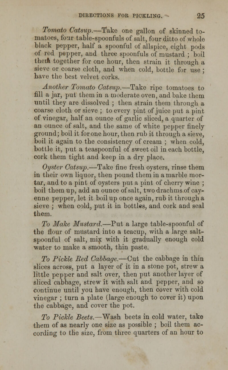 Tomato Catsup.—Take one gallon of skinned to- matoes, four table-spoonfuls of salt, four ditto of whole black pepper, half a spoonful of allspice, eight pods of red pepper, and three spoonfuls of mustard ; boil theiA together for one hour, then strain it through a sieve or coarse cloth, and when cold, bottle for use ; have the best velvet corks. Another Tomato Catsup.—Take ripe tomatoes to fill a jar, put them in a moderate oven, and bake them until they are dissolved ; then strain them through a coarse cloth or sieve ; to every pint of juice put a pint of vinegar, half an ounce of garlic sliced, a quarter of an ounce of salt, and the same of white pepper finely ground; boil it for one hour, then rub it through a sieve, boil it again to the consistency of cream ; when cold, bottle it, put a teaspoonful of sweet oil in each bottle, cork them tight and keep in a dry place. Oyster Catsup.—Take fine fresh oysters, rinse them in their own liquor, then pound them in a marble mor- tar, and to a pint of oysters put a pint of cherry wine ; boil them up, add an ounce of salt, two drachms of cay- enne pepper, let it boil up once again, rub it through a sieve ; when cold, put it in bottles, and cork and seal them. To Make Mustard.—Put a large table-spoonful of the flour of mustard into a teacup, with a large salt- spoonful of salt, mix with it gradually enough cold water to make a smooth, thin paste. To Pickle Red Cabbage.—Cut the cabbage in thin slices across, put a layer of it in a stone pot, strew a little pepper and salt over, then put another layer of sliced cabbage, strew it with salt and pepper, and so continue until you have enough, then cover with cold vinegar ; turn a plate (large enough to cover it) upon the cabbage, and cover the pot. To Pickle Beets.—Wash beets in cold water, take them of as nearly one size as possible ; boil them ac- cording to the size, from three quarters of an hour to