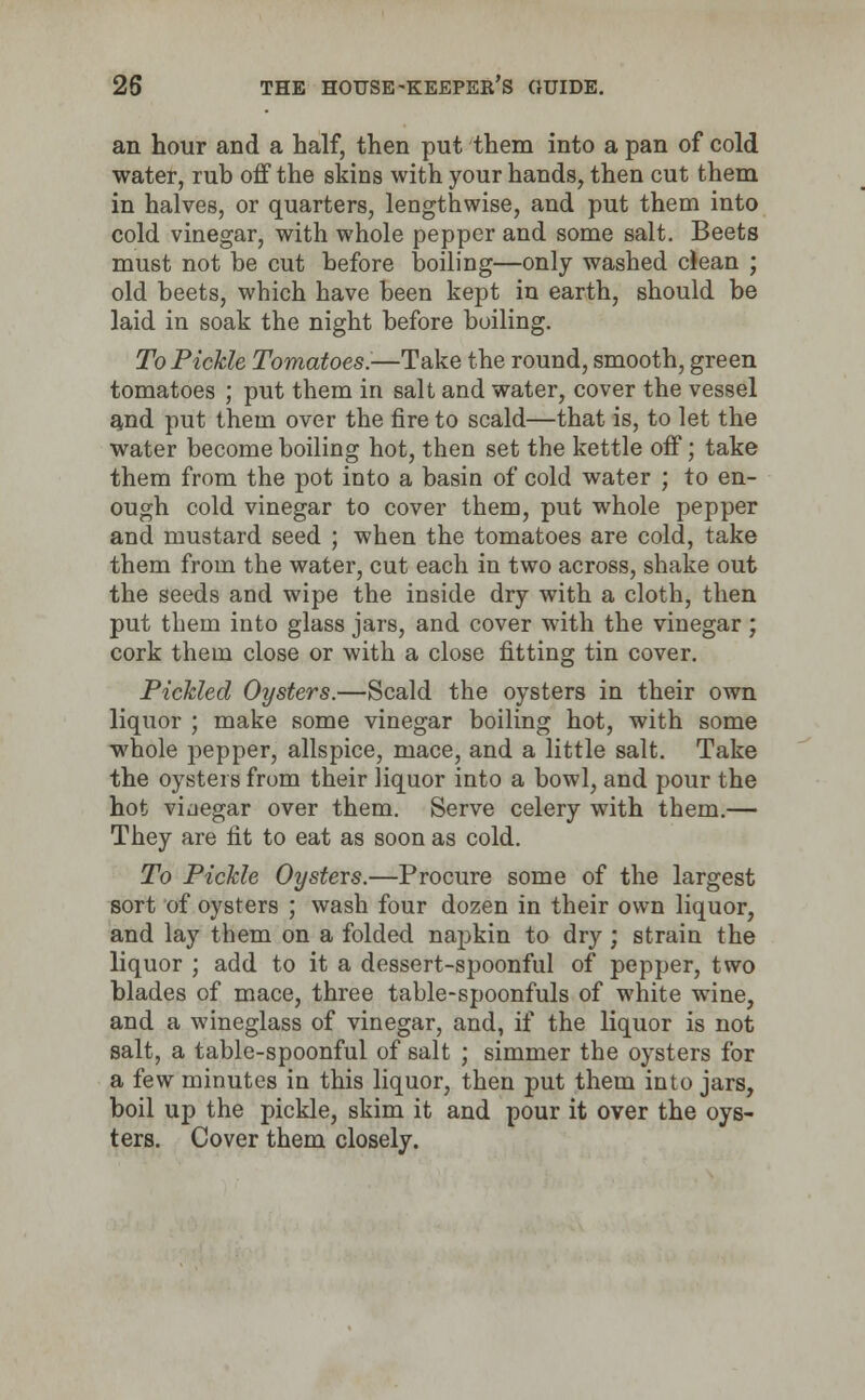 an hour and a half, then put them into a pan of cold water, rub off the skins with your hands, then cut them in halves, or quarters, lengthwise, and put them into cold vinegar, with whole pepper and some salt. Beets must not be cut before boiling—only washed clean ; old beets, which have been kept in earth, should be laid in soak the night before boiling. To Pickle Tomatoes.—Take the round, smooth, green tomatoes ; put them in salt and water, cover the vessel and put them over the fire to scald—that is, to let the water become boiling hot, then set the kettle off; take them from the pot into a basin of cold water ; to en- ough cold vinegar to cover them, put whole pepper and mustard seed ; when the tomatoes are cold, take them from the water, cut each in two across, shake out the seeds and wipe the inside dry with a cloth, then put them into glass jars, and cover with the vinegar; cork them close or with a close fitting tin cover. Pickled Oysters.—Scald the oysters in their own liquor ; make some vinegar boiling hot, with some whole pepper, allspice, mace, and a little salt. Take the oysters from their liquor into a bowl, and pour the hot viaegar over them. Serve celery with them.— They are fit to eat as soon as cold. To Pickle Oysters.—Procure some of the largest sort of oysters ; wash four dozen in their own liquor, and lay them on a folded napkin to dry; strain the liquor ; add to it a dessert-spoonful of pepper, two blades of mace, three table-spoonfuls of white wine, and a wineglass of vinegar, and, if the liquor is not salt, a table-spoonful of salt ; simmer the oysters for a few minutes in this liquor, then put them into jars, boil up the pickle, skim it and pour it over the oys- ters. Cover them closely.