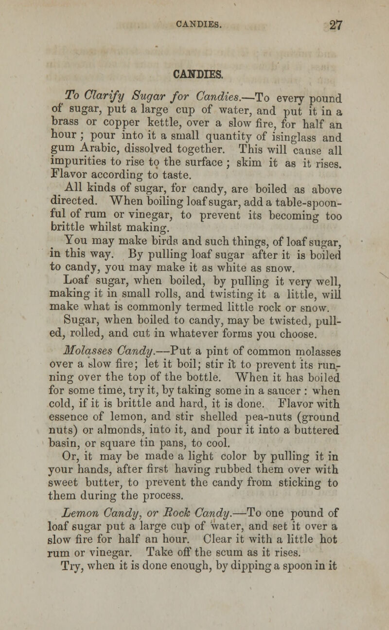 CANDIES. To Clarify Sugar for Candies.—To every pound of sugar, put a large cup of water, and put it in a brass or copper kettle, over a slow fire, for half an hour ; pour into it a small quantity of isinglass and gum Arabic, dissolved together. This will cause all impurities to rise to the surface ; skim it as it rises. Flavor according to taste. _ All kinds of sugar, for candy, are boiled as above directed. When boiling loaf sugar, add a table-spoon- ful of rum or vinegar, to prevent its becoming too brittle whilst making. You may make birds and such things, of loaf sugar, in this way. By pulling loaf sugar after it is boiled to candy, you may make it as white as snow. Loaf sugar, when boiled, by pulling it very well, making it in small rolls, and twisting it a little, will make what is commonly termed little rock or snow. Sugar, when boiled to candy, may be twisted, pull- ed, rolled, and cut in whatever forms you choose. Molasses Candy.—Put a pint of common molasses over a slow fire; let it boil; stir it to prevent its run- ning over the top of the bottle. When it has boiled for some time, try it, by taking some in a saucer : when cold, if it is brittle and hard, it is done. Flavor with essence of lemon, and stir shelled pea-nuts (ground nuts) or almonds, into it, and pour it into a buttered basin, or square tin pans, to cool. Or, it may be made a light color by pulling it in your hands, after first having rubbed them over with sweet butter, to prevent the candy from sticking to them during the process. Lemon Candy, or Bock Candy.—To one pound of loaf sugar put a large cup of water, and set it over a slow fire for half an hour. Clear it with a little hot rum or vinegar. Take off the scum as it rises. Try, when it is done enough, by dipping a spoon in it