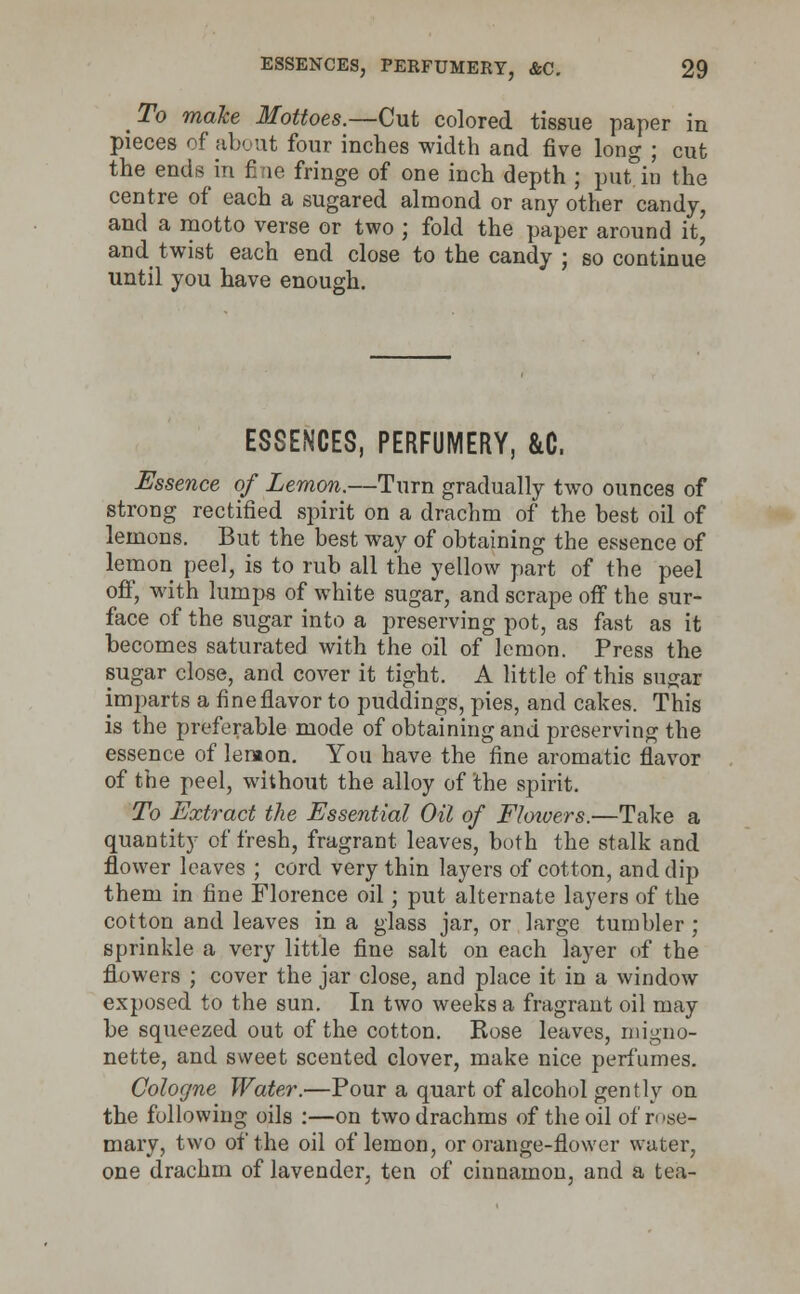 To make Mottoes.—Cut colored tissue paper in pieces of about four inches width and five long ; cut the ends in fine fringe of one inch depth ; put.iu the centre of each a sugared almond or any other candy, and a motto verse or two ; fold the paper around it,' and twist each end close to the candy ; so continue until you have enough. ESSENCES, PERFUMERY, &C. Essence of Lemon.—Turn gradually two ounces of strong rectified spirit on a drachm of the best oil of lemons. But the best way of obtaining the essence of lemon peel, is to rub all the yellow part of the peel off, with lumps of white sugar, and scrape off the sur- face of the sugar into a preserving pot, as fast as it becomes saturated with the oil of lemon. Press the sugar close, and cover it tight. A little of this sugar imparts a fine flavor to puddings, pies, and cakes. This is the preferable mode of obtaining and preserving the essence of lemon. You have the fine aromatic flavor of the peel, without the alloy of the spirit. To Extract the Essential Oil of Floioers.—Take a quantity of fresh, fragrant leaves, both the stalk and flower leaves ; cord very thin layers of cotton, and dip them in fine Florence oil; put alternate layers of the cotton and leaves in a glass jar, or large tumbler ; sprinkle a very little fine salt on each layer of the flowers ; cover the jar close, and place it in a window exposed to the sun. In two weeks a fragrant oil may be squeezed out of the cotton. Rose leaves, migno- nette, and sweet scented clover, make nice perfumes. Cologne Water.—Pour a quart of alcohol gently on the following oils :—on two drachms of the oil of rose- mary, two of the oil of lemon, or orange-flower water, one drachm of lavender, ten of cinnamon, and a tea-