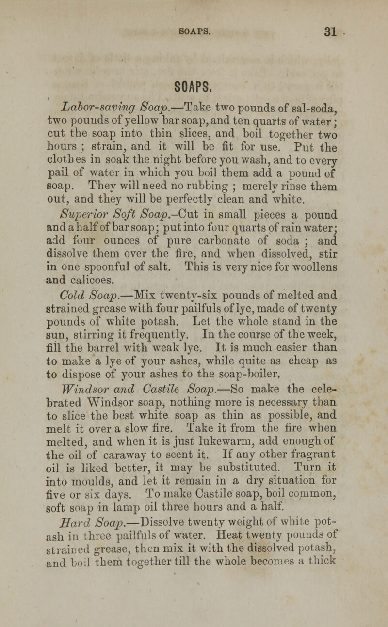 SOAPS. Labor-saving Soap.—Take two pounds of sal-soda, two pounds of yellow bar soap, and ten quarts of water; cut the soap into thin slices, and boil together two hours ; strain, and it will be fit for use. Put the clothes in soak the night before you wash, and to every pail of water in which you boil them add a pound of soap. They will need no rubbing ; merely rinse them out, and they will be perfectly clean and white. Superior Soft Soap-Gut in small pieces a pound andahalf of bar soap; putinto four quarts of rainwater; add four ounces of pure carbonate of soda ; and dissolve them over the fire, and when dissolved, stir in one spoonful of salt. This is very nice for woollens and calicoes. Cold Soap.—Mix twenty-six pounds of melted and strained grease with four pailfuls of lye, made of twenty pounds of white potash. Let the whole stand in the sun, stirring it frequently. In the course of the week, fiil the barrel with weak lye. It is much easier than to make a lye of your ashes, while quite as cheap as to dispose of your ashes to the soap-boiler. Windsor and Castile Soap.—So make the cele- brated Windsor soap, nothing more is necessary than to slice the best white soap as thin as possible, and melt it over a slow fire. Take it from the fire when melted, and when it is just lukewarm, add enough of the oil of caraway to scent it. If any other fragrant oil is liked better, it may be substituted. Turn it into moulds, and let it remain in a dry situation for five or six days. To make Castile soap, boil common, soft soap in lamp oil three hours and a half. Hard, Soap.—Dissolve twenty weight of white pot- ash in three pailfuls of water. Heat twenty pounds of strained grease, then mix it with the dissolved potash, and I nl them together till the whole becomes a thick