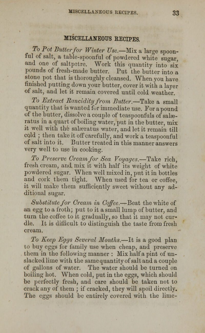 MISCELLANEOUS RECIPES. To Pot Butter for Winter Use.—Mix a large spoon- ful of salt, a table-spoonful of powdered white suo-ar and one of saltpetre. Work this quantity into°six pounds of fresh-made butter. Put the butter into a stone pot that is thoroughly cleansed. When you have finished putting down your butter, cover it with a layer of salt, and let it remain covered until cold weather. To Extract Rancidity from Butter.—Take a small quantity that is wanted fur immediate use. For a pound of the butter, dissolve a couple of teaspoonfuls of sahe- ratus in a quart of boiling water, put in the butter, mix it well with the saheratus water, and let it remain till cold ; then take it off carefully, and work a teaspoonfui of salt into it. Butter treated in this manner answers very well to use in cooking. To Preserve Cream for Sea Voyages.—Take rich, fresh cream, and mix it with half its weight of white powdered sugar. When well mixed in, put it in bottles and cork them tight. When used for tea or coffee, it will make them sufficiently sweet without any ad- ditional sugar. Substitute for Cream in Coffee.—Beat the white of an egg to a froth; put to it a small lump of butter, and turn the coffee to it gradually, so that it may not cur- dle. It is difficult to distinguish the taste from fresh cream. To Keep Eggs Several Months.—It is a good plan to buy eggs for family use when cheap, and preserve them in the following manner : Mix half a pint of un- slackedlime with the same quantity of salt and a couple of gallons of water. The water should be turned on boiling hot. When cold, put in the eggs, which should be perfectly fresh, and care should be taken not to crack any of them ; if cracked, they will spoil directly. The eggs should be entirely covered with the lime-