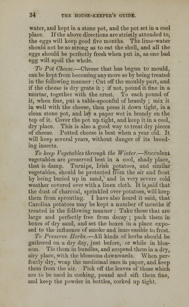 water, and kept in a stone pot, and the pot set in a cool place. If the above directions are striotly attended to, the eggs will keep good five months. The lime-water should not be so strong as to eat the shell, and all the eggs should be perfectly fresh when put in, as one bad egg will spoil the whole. To Pot Cheese.—Cheese that has begun to mould, can be kept from becoming any more so by being treated in the following manner : Cut off the mouldy part, and if the cheese is dry grate it ; if not, pound it fine in a mortar, together with the crust. To each pound of it, when fine, put a table-spoonful of brandy ; mix it in well with the cheese, then press it down tight, in a clean stone pot, and lay a paper wet in brandy on the top of it. Cover the pot up tight, and keep it in a cool, dry place. This is also a good way to treat dry pieces of cheese. Potted cheese is best when a year old. It will keep several years, without danger of its breed- ing insects. To keep Vegetables through the Winter.—Succulent vegetables are preserved best in a cool, shady place, that is damp. Turnips, Irish potatoes, and similar vegetables, should be protected irom the air and frost by being buried up in sand/ and in very severe cold weather covered over with a linen cloth. It is.said that the dust of charcoal, sprinkled over potatoes, will keep them from sprouting. I have also heard it said, that Carolina potatoes may be kept a number of months if treated in the following manner : Take those that are large and perfectly free from decay ; pack them in boxes of dry sand, and set the boxes in a place expo- sed to the influence of smoke and inact essible to frost. To Preserve Herbs.—All kinds of herbs should be gathered on a dry day, just before, or while in blos- som. Tie them in bundles, and suspend them in a dry, airy place, with the blossoms downwards. When per- fectly dry, wrap the medicinal ones in paper, and keep them from the air. Pick off the leaves of those which are to be used in cooking, pound and sift them fine, and keep the powder in bottles, corked up tight.