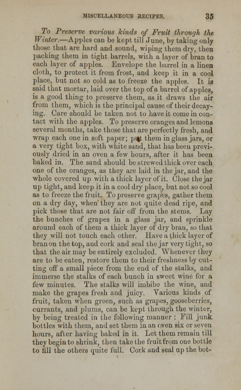 To Preserve various kinds of Fruit through the Winter.—Apples can be kept till June, by taking only those that are hard and sound, wiping them dry, then packing them in tight barrels, with a layer of bran to each layer of apples. Envelope the barrel in a linen cloth, to protect it from frost, and keep it in a cool place, but not so cold as to freeze the apples. It is said that mortar, laid over the top of a barrel of apples, is a good thing to preserve them, as it draws the air from them, which is the principal cause of their decay- ing. Care should be taken not to have it come in con- tact with the apples. To preserve oranges and lemons several months, take those that are perfectly fresh, and wrap each one in soft paper; pi|t them in glass jars, or a very tight box, with white sand, that has been previ- ously dried in an oven a few hours, after it has been baked in. The sand should be strewed thick over each one of the oranges, as they are laid in the jar, and the whole covered up with a thick layer of it. Close the jar up tight, and keep it in a cool dry place, but not so cool as to freeze the fruit. To preserve grapes, gather them on a dry day, when' they are not quite dead ripe, and pick those that are not fair off from the stems. Lay the bunches of grapes in a glass jar, and sprinkle around each of them a thick layer of dry bran, so that they will not touch each other. Have a thick layer of bran on the top, and cork and seal the jar very tight, so that the air may be entirely excluded. Whenever they are to be eaten, restore them to their freshness by cut- ting off a small piece from the end of the stalks, and immerse the stalks of each bunch in sweet wine for a few minutes. The stalks will imbibe the wine, and make the grapes fresh and juicy. Various kinds of fruit, taken when green, such as grapes, gooseberries, currants, and plums, can be kept through the winter, by being treated in the following manner : Fill junk bottles with them, and set them in an oven six or seven hours, after having baked in it. Let them remain till they begin to shrink, then take the fruit from one bottle to fill the others quite full. Cork and seal up the bot-