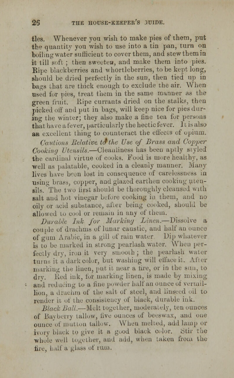 ties. Whenever you wish to make pies of them, put the quantity you wish to use into a tin pan, turn on boilmgwater sufficient to cover them, and stewthemin it till soft ; then sweeten, and make them into pies. Ripe blackberries and whortleberries, to be kept long, should be dried perfectly in the sun, then tied up in bags that are thick enough to exclude the air. When used fur pies, treat them in the same manner as the green fruit, Ripe currants dried on the stalks, then picked off and put in bags, will keep nice for pies dur- ing the winter; they also make a fine tea for persons that have a fever, particularly the hectic fever. It is also an excellent thing to counteract the effects of opium. Cautions Relative to* the Use of Brass and Copper Cooking Utensils.—Cleanliness has been aptly styled the cardinal virtue of cooks. Food is more healthy, as ■well as palatable, cooked in a cleanly manner. Many lives have been lost in consequence of carelessness in using bras,, copper, and glazed earthen cooking uteu- sils. The two first should be thoroughly cleansed with salt and hot vinegar before cooking in them, and no oily or acid substance, after being cooked, should be allowed to cool or remain in any of them. Durable Ink for Marking Linen.—Dissolve a couple of drachms of lunar caustic, and half an ounce of gum Arabic, in a gill of rain water Dip whatever is to be marked in strong pearlash water. When per- fectly dry, iron it very smooth ; the pearlash water turns it a dark color, but washing will eifaceit. After marking the linen, put it near a lire, or in the sun, to dry. Red ink, for, marking linen, is made by mixing and reducing to a fine powder half an ounce of Vermil- lion, a drachm of the salt of steel, and linseed oil to render it of the consistency of black, durable ink. Black Ball.—Melt together, moderately, ten ounces of Bay berry tallow, live ounces of beeswax, and one ounce of mutton tallow. When melted, add lamp or ivory black to give it a good black color. Stir the whole well together, and add, when taken from the lire, half a glass of rum.